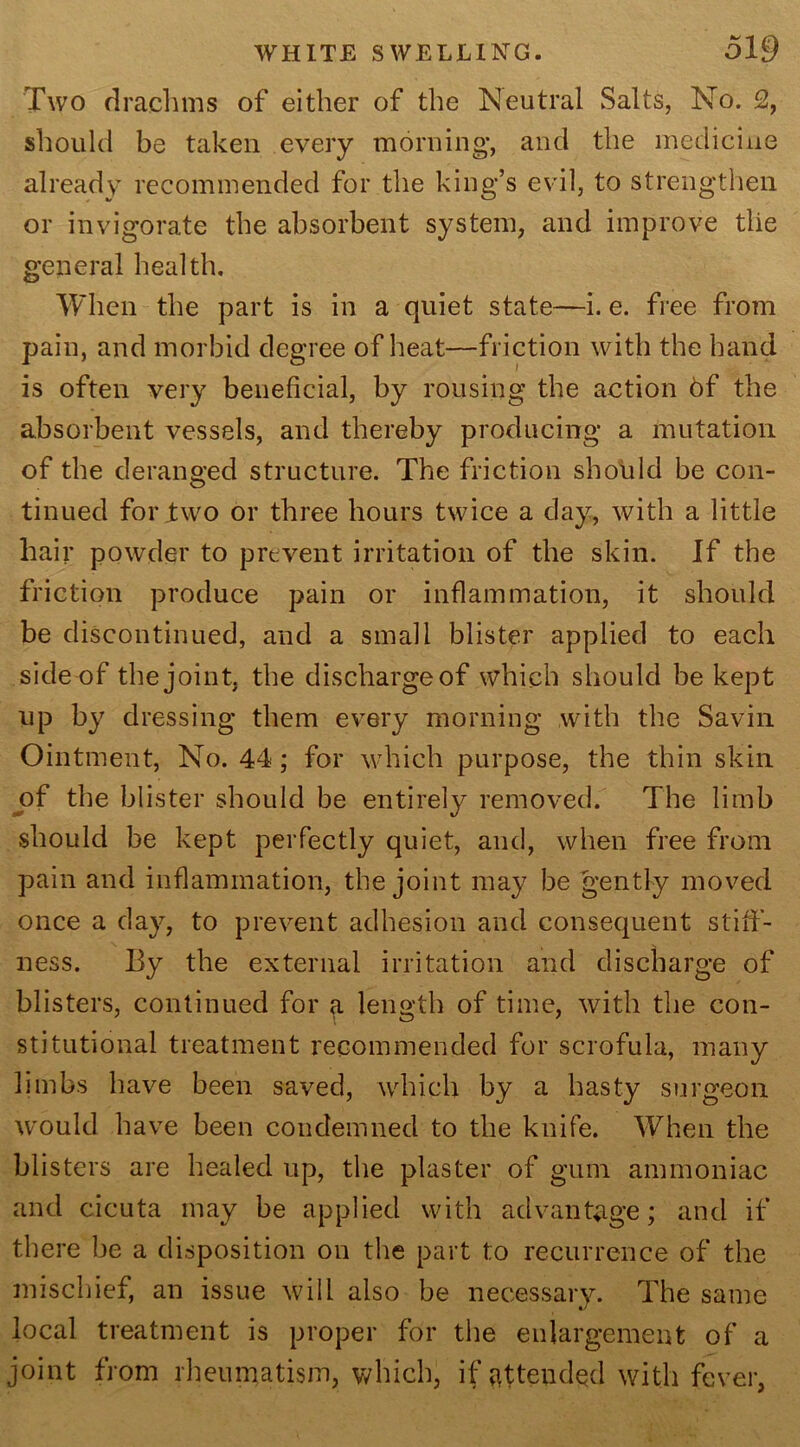 Two drachms of either of the Neutral Salts, No. 2, should be taken every morning, and the medicine already recommended for the king’s evil, to strengthen or invigorate the absorbent system, and improve the general health. When the part is in a quiet state—i. e. free from pain, and morbid degree of heat—friction with the band is often very beneficial, by rousing the action 6f the absorbent vessels, and thereby producing a mutation of the deranged structure. The friction should be con- tinued for two or three hours twice a day, with a little hair powder to prevent irritation of the skin. If the friction produce pain or inflammation, it should be discontinued, and a small blister applied to each side of the joint, the dischargeof which should be kept up by dressing them every morning with the Savin Ointment, No. 44; for which purpose, the thin skin of the blister should be entirely removed. The limb should be kept perfectly quiet, and, when free from pain and inflammation, the joint may be gently moved once a day, to prevent adhesion and consequent still- ness. By the external irritation and discharge of blisters, continued for a length of time, with the con- stitutional treatment recommended for scrofula, many limbs have been saved, which by a hasty surgeon would have been condemned to the knife. When the blisters are healed up, the plaster of gum ammoniac and cicuta may be applied with advantage; and if there be a disposition on the part t;o recurrence of the mischief, an issue will also be necessary. The same local treatment is proper for the enlargement of a joint from rheumatism, which, if attended with fever,