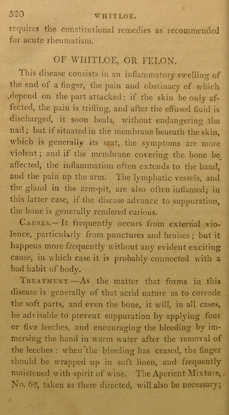 WHIT LOE. requires the constitutional remedies as recommended for acute rheumatism. OF WHITLOE, OR FELON. This disease consists in an inflammatory swelling of the end of a finger, the pain and obstinacy of which .depend on the part attacked: if the skin be only af- fected, the pain is trifling, and after the effused fluid is discharged, it soon heals, without endangering the nail; but if situated in the membrane beneath the skin, which is generally its scat, the symptoms are more violent; and if the membrane covering the bone be O * affected, the inflammation often extends to the hand, and the pain up the arm. The lymphatic vessels, and the gland in the arm-pit, are also often inflamed; in this latter case, if the disease advance to suppuration, the bone is generally rendered carious. Causes.— It frequently occurs from external vio- lence, particularly from punctures and bruises; but it happens more frequently without any evident exciting cause, in which case it is probably connected with a bad habit of body. Treatment.—As the matter that forms in this disease is generally of that acrid nature as to corrode the soft parts, and even the bone, it will, in all cases, be advisable to prevent suppuration by applying four or five leeches, and encouraging the bleeding by im- mersing the hand in warm water after the removal of the leeches : when'the bleeding has ceased, the finger should be wrapped up in soft linen, and frequently moistened with spirit of wine. The Aperient Mixture, No. 62, taken as there directed, will also be necessary.;