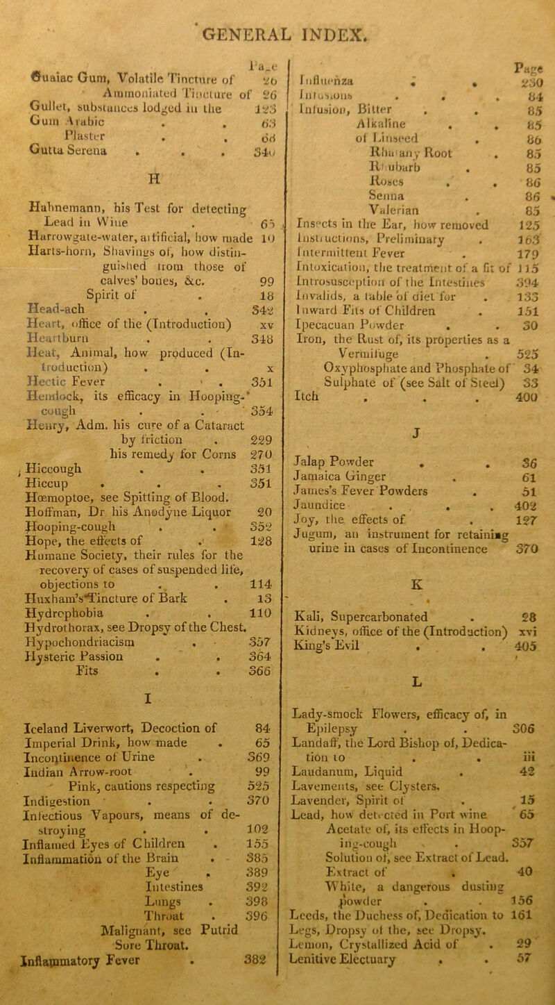 Pa^e Guaiac Gum, Volatile Tincture of lb Aramoniated Tincture of 26 Gullet, substances lodged in the 123 Gum Arabic . . 63 Plaster . . 63 Gutta Serena . . . 34u H Hahnemann, his Test for detecting Lead in Wine . 65 Harrowgale-waler, aitificial, how made 10 Harts-horn, Shavings of, how distin- guished Horn those of calves’ bones, &c. 99 Spirit of . 18 Head-ach . . 542 Heart, office of the (Introduction) xv Heartburn . . 348 Heat, Animal, how produced (In- troduction) . . x Hectic Fever . > . 331 Hemlock, its efficacy in Hooping-’ cough . . • 354 Henry, Adm. his cure of a Cataract by friction . 229 his remedy for Corns 270 ; Hiccough . . 351 Hiccup . . . 351 Hoemoptoe, see Spitting of Blood. Hoffman, Dr his Anodyne Liquor 20 Hooping-cough . . 352 Hope, the effects of . 128 Humane Society, their rules for the recovery of cases of suspended life, objections to . . 114 Huxham’s*Tincture of Bark . 13 Hydrophobia . . 110 Hydrothorax, see Dropsy of the Chest. Hypochondriacism . .357 Hysteric Passion . . 364 Fits . . 366 I Iceland Liverwort, Decoction of 84 Imperial Drink, how made . 65 Incontinence of Urine . 369 Indian Arrow-root . 99 Pink, cautions respecting 525 Indigestion . . 370 Infectious Vapours, means of de- stroying . . 102 Inflamed Byes of Children . 155 Inflammation of the Brain . 385 Eye . 389 Intestines 392 Lungs . 398 Throat . 396 Malignant, see Putrid Sore Throat. Inflammatory Fever . 382 Page Influenza . , ^30 Infusions . . .84 1 illusion, Bitter . . 85 Alkaline . . 85 of Linseed . 86 Rhui any Root . 85 Rhubarb . 85 Roses . . 86 Senna . 86 Valerian . 85 Insects in the Ear, how removed 125 Inst; uctions, Preliminary . 163 Intermittent Fever . 179 Intoxication, the treatment of a fit of i 15 Introsusceplion of the Intestines 394 invalids, a table of diet for . 133 Inward Fits of Children . 151 Ipecacuan Pmvdc-r . . 30 Iron, the Rust of, its properties as a Vermifuge . 525 Oxyphosphate and Phosphate of 34 Sulphate of (see Salt of Steel) 33 Itch . . . 400 J Jalap Powder . . 36 Jamaica Ginger . 61 James’s Fever Powders . 51 Jaundice . . . 402 Joy, the effects of . 127 Jugum, an instrument for retaini»g urine in cases of Incontinence 370 K Kali, Supercarbonated . 28 Kidneys, office of the (Introduction) xvj King’s Evil . . 405 L Lady-smock Flowers, efficacy of, in Epilepsy . . 306 Landaff, the Lord Bishop of, Dedica- tion to . . iii Laudanum, Liquid . 42 Lavements, see Clysters. Lavender, Spirit of . 15 Lead, how detected in Port wine 65 Acetate of, its effects in Hoop- ing-cough . 357 Solution of, see Extract of Lead. Extract of . 40 White, a dangerous dusting powder . .156 Leeds, the Duchess of, Dedication to 161 Legs, Dropsy of the, see Dropsy. Lemon, Crystallized Acid of . 29 Lenitive Electuary . . 57