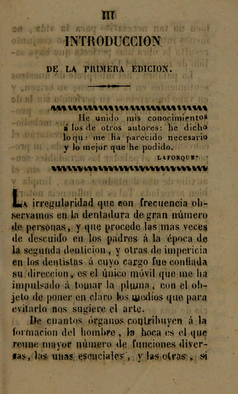 IINTRODUCCION DE LA pniMERA EDICION. He unido mis conor.iniiento* lí los de otros autores: líc dich» loqui me ha parecido necesario y lo mejor que he podido. LirORQUB* ' La irregularidad que eon frecuencia ob- servamos en la dentadura de gran número de personas, y que procede las mas veces de descuido en los padres á la época de la segunda denlicion , y otras de impericia en los deitlislas ú cuyo cargo fue coníiada su dirección, es el úuic.o móvil que me lia impulsado á touiar ia |)luma, con el ob- jeto de poner en claro Kis lyoílíos que para evitarlo nos sugiere el arle. De cuantos órgan.oí^ coqlribuyen á la fm niacinn del hombre, la boca es el que reúne mayor número de funciones diver- «as, la» unas esenciales , y las oíras', í«