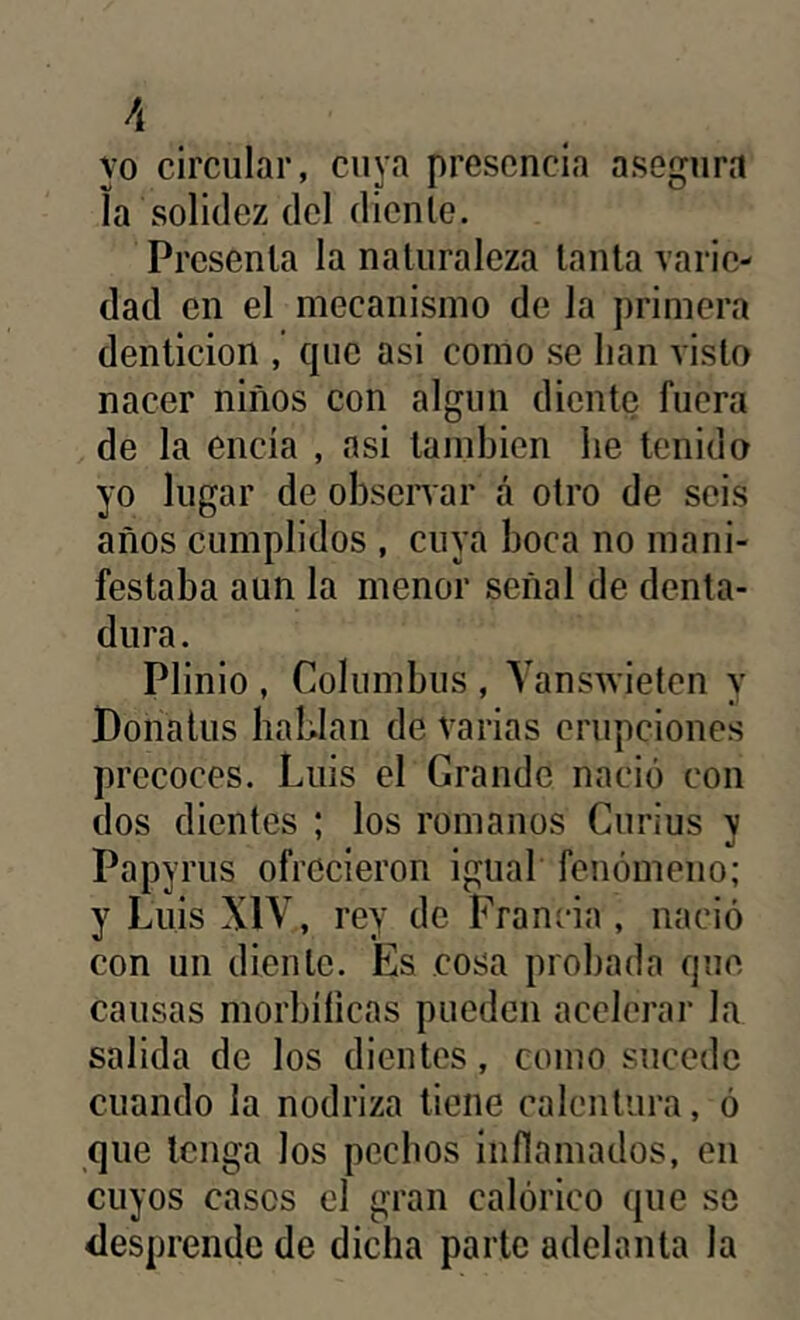 yo circular, cuya presencia asegura la solidez del diente. Presenta la naturaleza lauta varie- dad en el mecanismo de la primera dentición , que asi como se lian visto nacer niños con algún diente fuera de la encía , asi también lie tenido yo lugar de observar á otro de seis años cumplidos , cuya boca no mani- festaba aun la menor señal de denta- dura . Plinio , Columbus , YansAvieten y Donalus hablan de varias erupciones precoces. Luis el Grande nació con dos dientes ; los romanos Curius v Papyrus ofrecieron igual fenómeno; y Luis XIV, rey de Francia , nació con un diente. Es cosa probada que causas morbílicas pueden acelerar la salida de los dientes, como sucede cuando la nodriza tiene calentura, ó que tenga los pechos inflamados, en cuyos casos el gran calórico que se desprende de dicha parte adelanta la