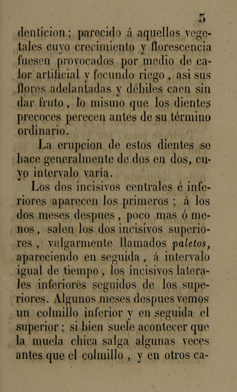 dentición; parecido á aquellos vege- tales cuyo crecimiento y llorescencia fuesen provocados por medio de ca- lor artificial y fecundo riego , asi sus llores adelantadas v débiles caen sin dar fruto, lo mismo que los dientes precoces perecen antes de su término ordinario. La erupción de estos dientes se hace generalmente de dos en dos, cu- yo intervalo varia. Los dos incisivos centrales é infe- riores aparecen los primeros ; á los dos meses despnes , poco mas ó me- nos , salón los dos incisivos superio- res , vulgarmente llamados paletos, apareciendo en seguida , á intervalo igual de tiempo , los incisivos latera- les inferiores seguidos de los supe- riores. Algunos meses después vemos un colmillo inferior y en seguida el ' superior; si bien suele acontecer que la muela chica salga algunas veces antes que el colmillo , y en otros ca-