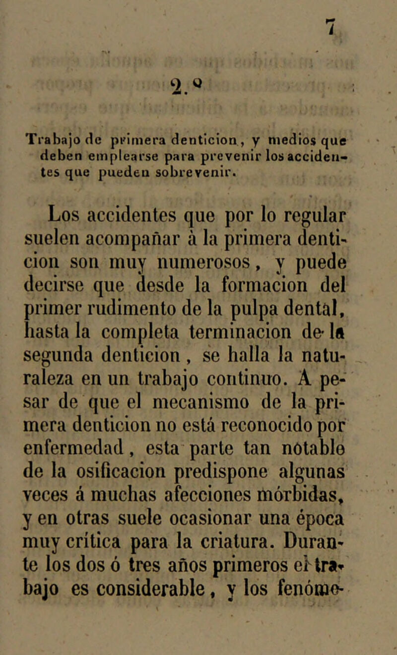 i Trabajo de primera dentición , y medios que deben emplearse para prevenir los acciden- tes que puedeu sobrevenir. Los accidentes que por lo regular suelen acompañar á la primera denti- ción son muy numerosos, y puede decirse que desde la formación del primer rudimento de la pulpa dental, hasta la completa terminación de- U segunda dentición , se halla la natu- raleza en un trabajo continuo. A pe- sar de que el mecanismo de la pri- mera dentición no está reconocido por enfermedad, esta parte tan notable de la Osificación predispone algunas veces á muchas afecciones mórbidas, y en otras suele ocasionar una época muy crítica para la criatura. Duran- te los dos ó tres años primeros eflra» bajo es considerable, y los fenómo-