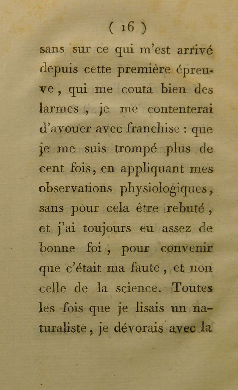 sans sur ce qui m’est arrivé depuis cette première épreu'- ve , qui me coûta bien des larmes % je me contenterai d’avouer avec franchise : que je me suis trompé plus de cent fois J en appliquant mes observations physiologiques, sans pour cela ê tre ? rebuté , et j’ai toujours eu assez de bonne foi pour convenir que c’était ma faute , et non celle de la science. Toutes I les fois que je lisais un na- turaliste J je dévorais avec la