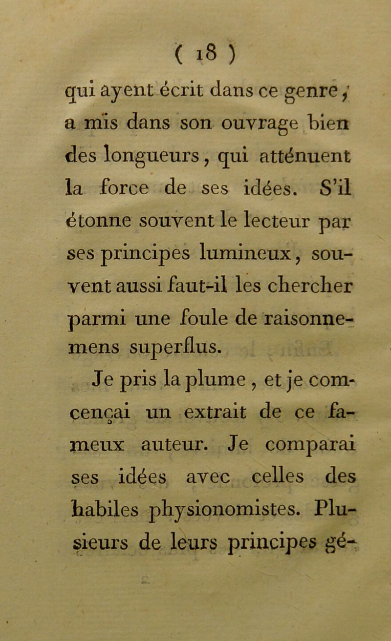 qui ayent écrit dans ce genre / a mis dans son ouvrage bien des longueurs, qui atténuent la force de ses idées. S’il étonne souvent le lecteur par ses principes lumineux, sou- vent aussi faut-il les chercher parmi une foule de raisonne- mens superflus. Je pris la plume , et je corn- cencai un extrait de ce fa- O .. meux auteur. Je comparai ses idées avec celles des ' X habiles physionomistes. Plu- sieurs de leurs principes gé-