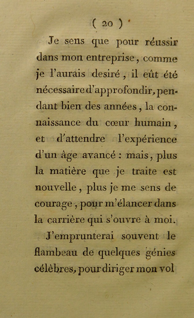 Je sens que pour réussir dans mon entreprise, comme je Faurais désiré , il eût -été nécessaire d’approfondir, pen- dant bien des années, la con- naissance du cœur humain, et d.^ attendre l’expérience d’un âge ayancé : mais , plus la matière que je traite est nouvelle , plus je me sens de courage , pour m’élancer dans la carrière qui s’ouvre à moi. J’emprunterai souvent le flambeau de quelques génies célèbres, pour diriger mon vol