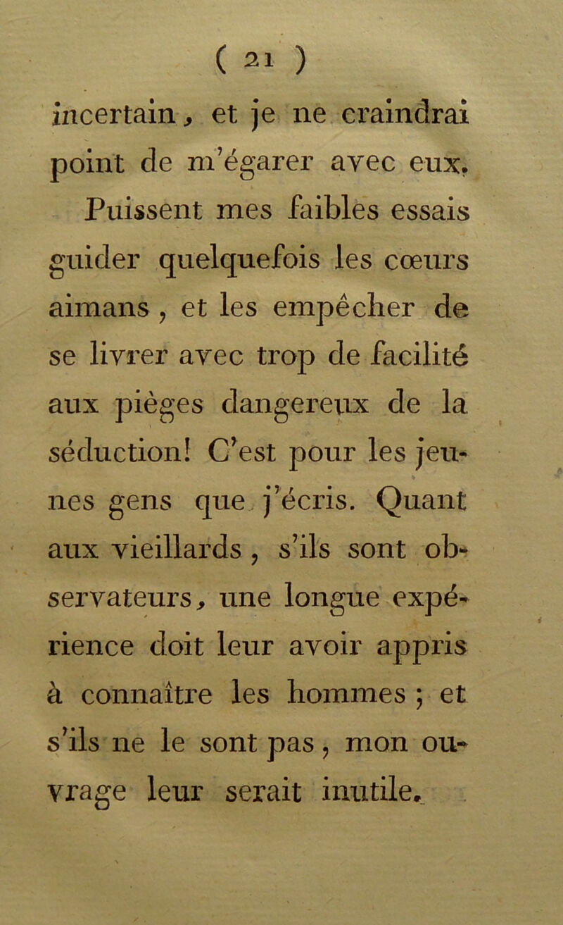 ( ) incertam, et je ne ei'alndrai point de m’égarer avec eux, Puissent mes faibles essais guider quelquefois les cœurs aimans, et les empêcher de se livrer avec trop de facilité aux pièges dangereux de la séduction! C’est pour les jeu- nes gens que. j’écris. Quant aux vieillards , s’ils sont ob- servateurs, une longue expé- rience doit leur avoir appris à connaiti’e les hommes ; et s’ils ne le sont pas, mon ou- vrage leur serait inutile.