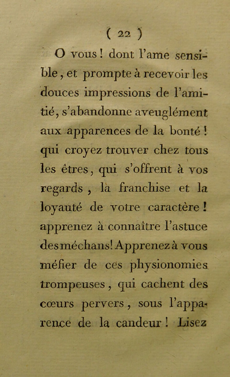 O vous ! dont l’ame sensi- ble J et prompte à recevoir les douces impressions de Tami- tié, s’abandonne aveuglément aux apparences de la bonté i qui croyez trouver chez tous I les êtres J qui s’offrent à vos regards , là franchise et la loyauté de votre caractère ! apprenez à’connaître l’astuce desméchans! Apprenez à vous méfier de cCs physionomies trompeuses ^ qui cachent des cœurs pervers, sous l’appa- rence de la candeur ! Lisez