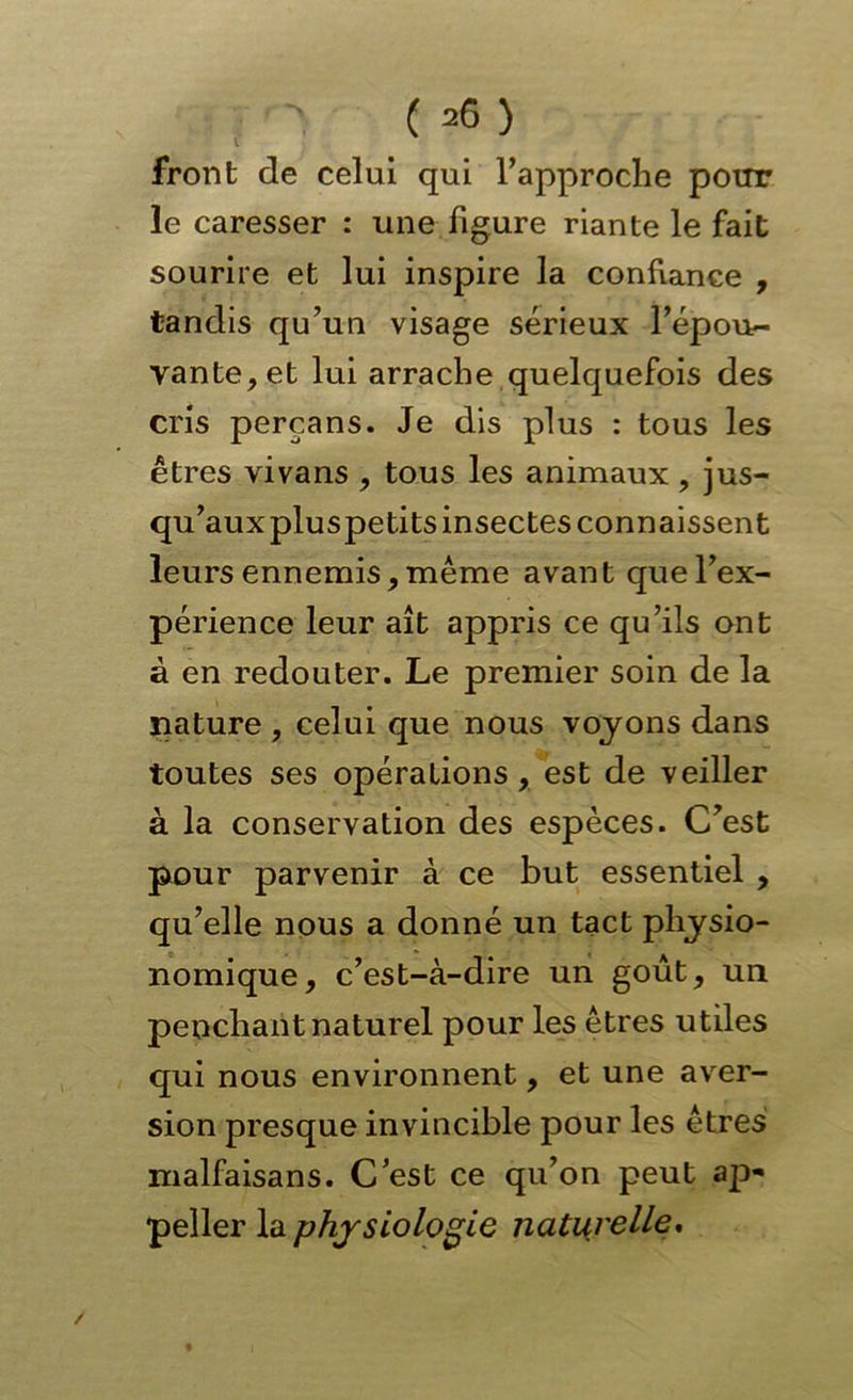 front de celui qui l’approche potir le caresser : une figure riante le fait sourire et lui inspire la confiance , tandis qu’un visage sérieux l’épou- vante, et lui arrache quelquefois des cris perçans. Je dis plus : tous les êtres vivans , tous les animaux, jus- qu’auxpluspetits insectes connaissent leurs ennemis, même avant que l’ex- périence leur ait appris ce qu’ils ont à en redouter. Le premier soin de la nature , celui que nous voyons dans toutes ses opérations, est de veiller à la conservation des espèces. C'est pour parvenir à ce but essentiel , qu’elle nous a donné un tact physio- nomique, c’est-à-dire un goût, un penchant naturel pour les êtres utiles qui nous environnent, et une aver- sion presque invincible pour les êtres nialfaisans. C’est ce qu’on peut ap- peller la physiologie nati{relle*