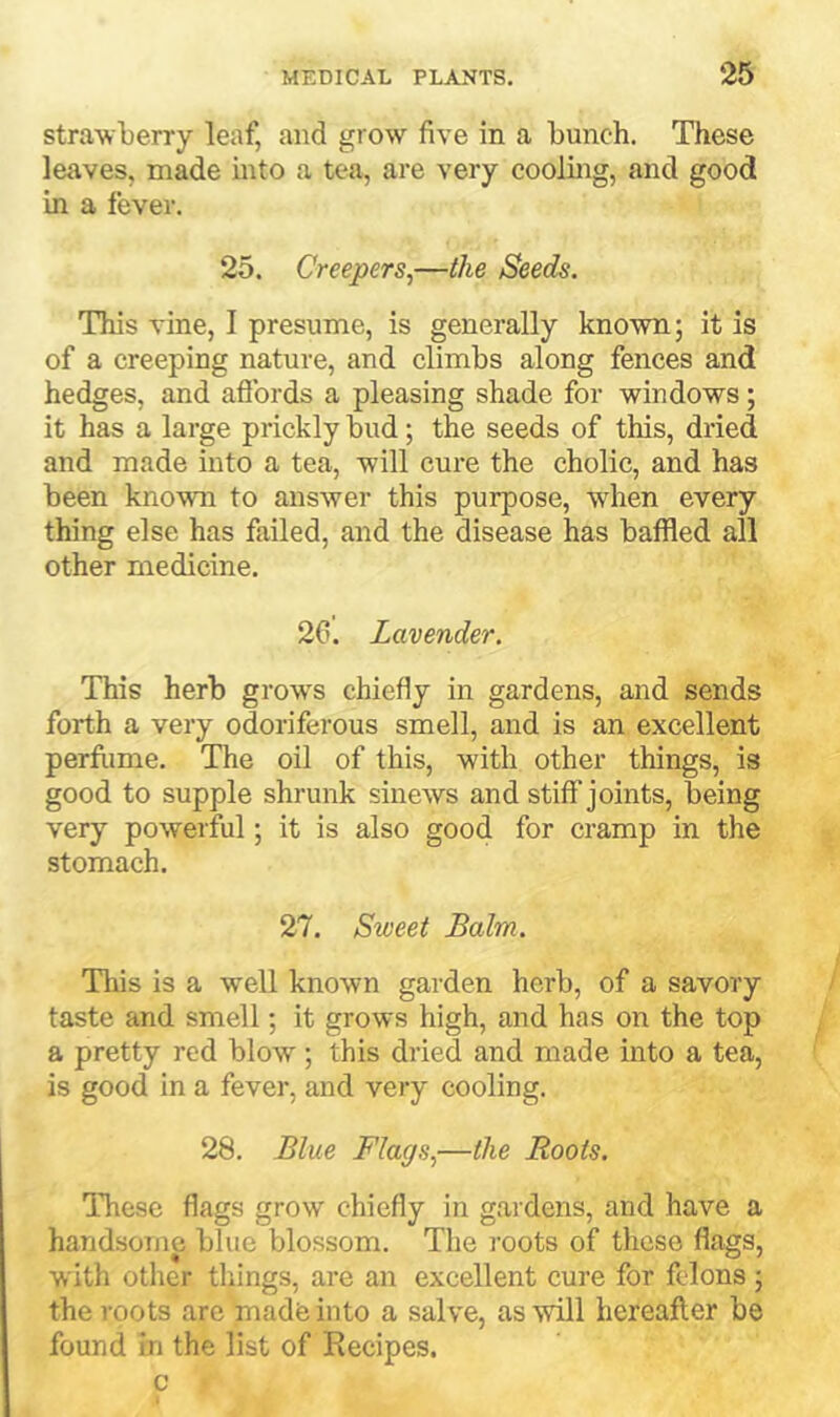 strawberry leaf, and grow five in a bunch. These leaves, made mto a tea, are very cooling, and good in a fever, 25, Creepers^—the Seeds. This vine, I presume, is generally known; it is of a creeping nature, and climbs along fences and hedges, and aftbrds a pleasing shade for windows; it has a large prickly bud; the seeds of this, dried and made into a tea, will cure the cholic, and has been known to answer this purpose, when every thing else has failed, and the disease has baffled all other medicine, 2C. Lavender. This herb grows chiefly in gardens, and sends forth a very odoriferous smell, and is an excellent perfiime. The oil of this, with other things, is good to supple shrunk sinews and stiff joints, being very powerful; it is also good for cramp in the stomach. 27, Sweet Balm. This is a well known garden herb, of a savory taste and smell; it grows high, and has on the top a pretty red blow; this dried and made into a tea, is good in a fever, and very cooling, 28, Blue Flags,—the Roots. These flags grow chiefly in gardens, and have a handsome blue blossom. The roots of those flags, with other things, are an excellent cure for felons ; the roots are made into a salve, as will hereafter be found in the list of Recipes, c