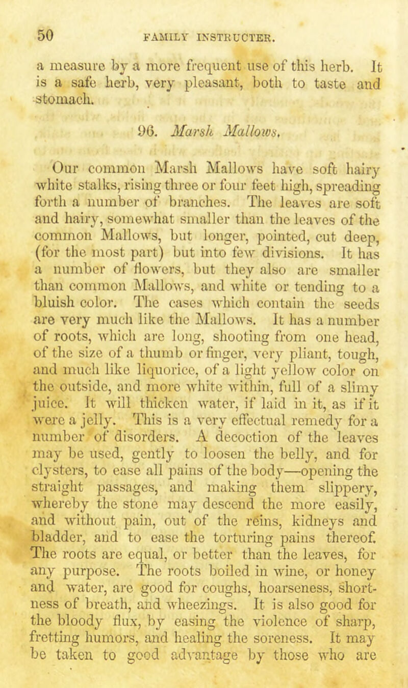 a measure by a more frequent use of this herb. It is a safe herb, very pleasant, both to taste and stomach, 06, Marsh Mallows, Our common Marsh Mallows have soft hairy white stalks, rising three or four feet high, spreadiirg forth a number of branches, Tlie leaves are soft and hairy, somewhat smaller than the leaves of the common Mallows, but longer, pointed, cut deep, (for the most part) but into few divisions. It has a number of flowers, but they also are smaller than common hlallows, and white or tending to a bluish color. The cases which contain the seeds are very much like the Mallows, It has a number of roots, which are long, shooting from one head, of the size of a thumb or finger, very pliant, tough, and much like liquorice, of a light yellow color on the outside, and more white within, full of a slimy juice. It will thicken water, if laid in it, as if it were a jelly. This is a very effectual remedy for a number of disorders. A decoction of the leaves may be used, gently to loosen the belly, and for clysters, to ease all pains of the body—opening the straight j^^-ssages, and making them slippery, whereby the stone may descend the more easily, and without pain, out of the r6ins, kidneys and bladder, and to ease the torturing pains thereof. The roots are equal, or better than the leaves, for any purpose. The roots boiled in wine, or honey and water, are good for coughs, hoarseness, short- ness of breath, and wheezings. It is also good for the bloody flux, by easing the violcnee of sharp, frettmg humors, and healing the soreness. It may be taken to good ad^'antage by those who are