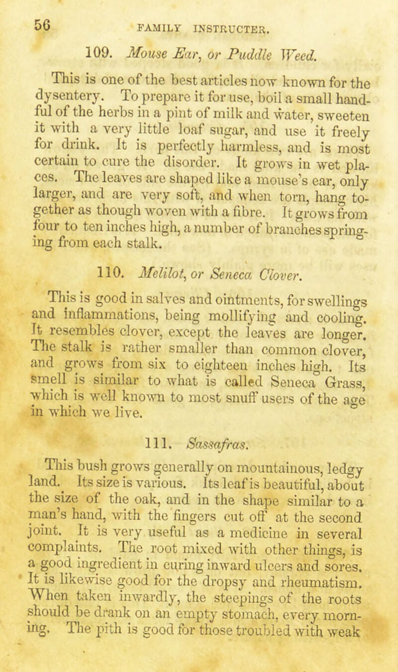 5G 109. Mouse Ear, or Puddle Weed. This is one of the best articles no-w known for the dysentery. To prepare it for use, boil a small hand- ful of the herbs in a pint of milk and water, sweeten it with a very little loaf sugar, and use it freely for drink. It is perfectly harmless, and is most certain to cure the disorder. It grows in wet pla- ces. Tlie leaves are shaped like a mouse’s ear, only larger, and are very soft, and when torn, hang to- gether as though woven with a fibre. It grows from four to ten inches high, a number ot branches spruio’- ing from each stalk. ® 110. Melilot, or Seneca Clover. Tills is good in salves and ointments, for swellings and inflammations, being mollifying and cooling. It resembles clover, except the leaves are longer. Tile stalk is rather smaller than common clover, and grows from six to eighteen inches high. Its smell js similar to what is called Seneca° Grass, which is well kno’.vn to most snuff users of the age in wliich we live. ° 111. Sassafras. Tills bush grows generally on mountainous, ledgy land.^ Its size is various. Its leaf is beautiful, about the size of the oak, and in the shape similar to a man’s hand, with the fingers cut off at the second joint. It is very useful as a medicine in several complaints. The root mixed with other things, is a good ingredient in curing inward ulcers and sores. It is likewise good for the dropsy and rheumatism. When taken inwardly, the steepiiigs of the roots should be drank on an empty stomach, every morn- ing. Tlie pith is good for those troubled with weak