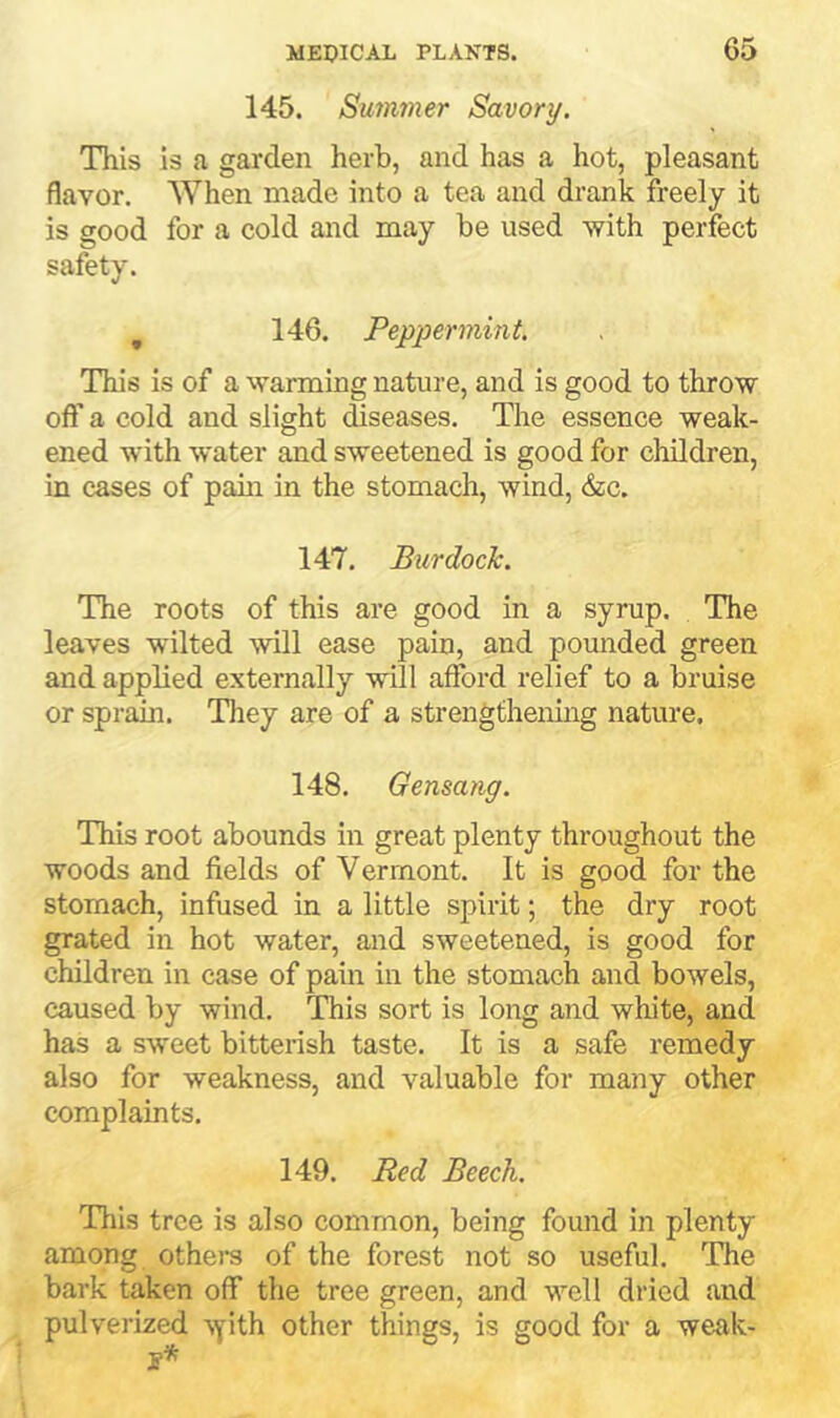 145. Summer Savory, This is a garden herb, and has a hot, pleasant flavor. When made into a tea and drank freely it is good for a cold and may be used with perfect safety. , 146. Peppermint. This is of a warming nature, and is good to throw oft' a cold and slight diseases. The essence weak- ened with water and sweetened is good for children, in cases of pain in the stomach, wind, &c. 147. Burdock. The roots of this are good in a syrup. The leaves wilted will ease pain, and pounded green and applied externally will afford relief to a bruise or sprain. They are of a strengthening nature. 148, Gensang. This root abounds in great plenty throughout the woods and fields of Vermont. It is good for the stomach, infused in a little spirit; the dry root grated in hot water, and sweetened, is good for children in case of pain in the stomach and bowels, caused by wind. This sort is long and white, and has a sweet bitterish taste. It is a safe remedy also for weakness, and valuable for many other complaints. 149. Red Beech. This tree is also common, being found in plenty among othera of the forest not so useful. The bark taken off the tree green, and well dried and pulverized -syith other things, is good for a weak-