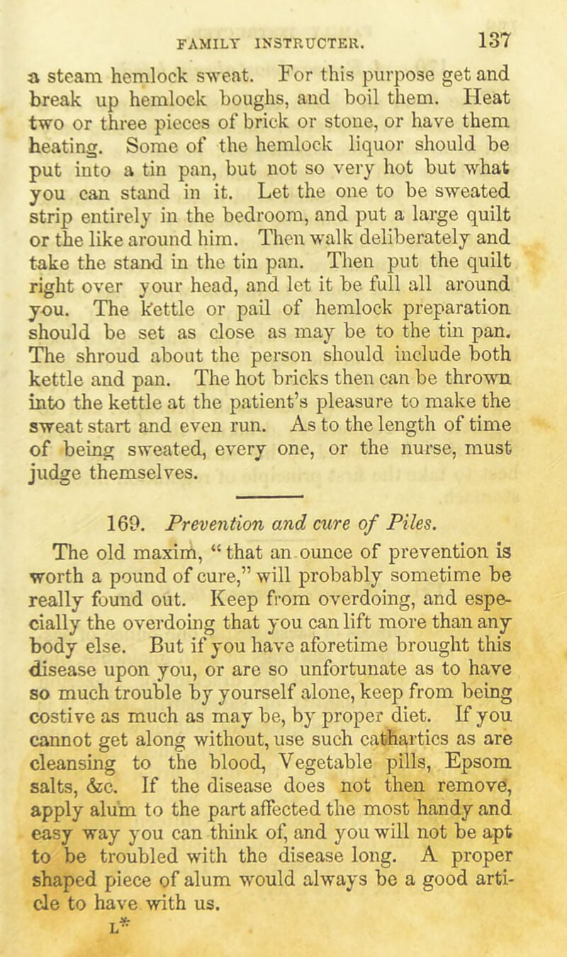 a steam hemlock sweat. For this purpose get and break up hemlock boughs, and boil them. Heat two or three pieces of brick or stone, or have them heating. Some of the hemlock liquor should be put into a tin pan, but not so very hot but what you can stand in it. Let the one to be sweated strip entirely in the bedroom, and put a large quilt or the like around him. Then walk deliberately and take the stand in the tin pan. Then put the quilt right over your head, and let it be full all around you. The kettle or pail of hemlock preparation should be set as close as may be to the tin pan. The shroud about the person should include both kettle and pan. The hot bricks then can be thrown into the kettle at the patient’s pleasure to make the sweat start and even run. As to the length of time of being sweated, every one, or the nurse, must judge themselves. 169. Prevention and cure of Piles. The old maxirn, “ that an ounce of prevention is worth a pound of cure,” will probably sometime be really found out. Keep from overdoing, and espe- cially the overdoing that you can lift more than any body else. But if you have aforetime brought this disease upon you, or are so unfortunate as to have so much trouble by yourself alone, keep from being costive as much as may be, by proper diet. If you cannot get along without, use such cathartics as are cleansing to the blood, Vegetable pills, Epsom salts, 6zc. If the disease does not then remove, apply aluin to the part affected the most handy and easy way you can think of, and you will not be apt to be troubled with the disease long. A proper shaped piece of alum would always be a good arti- cle to have with us.