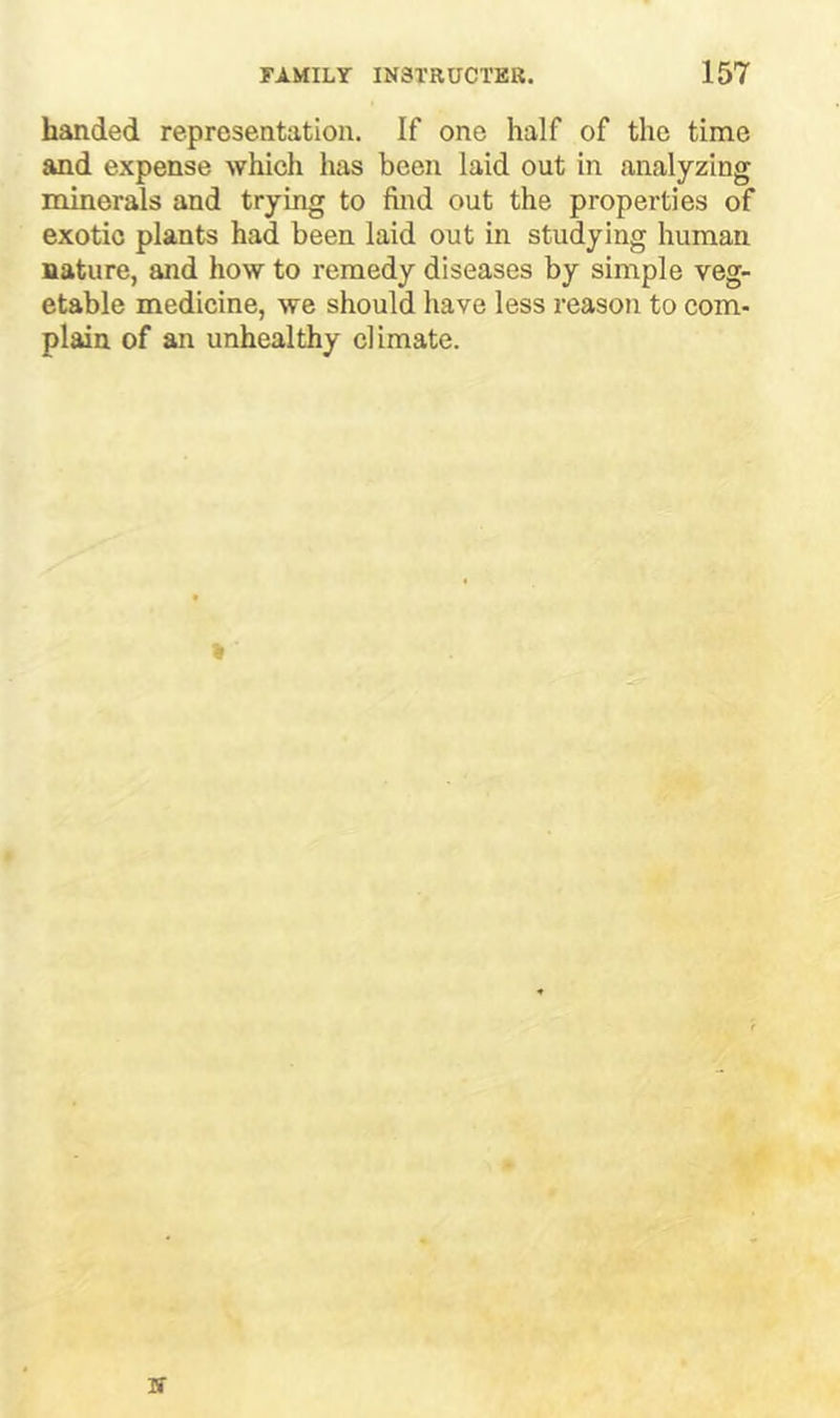 handed representation. If one half of the time and expense which has been laid out in analyzing minerals and trying to find out the properties of exotic plants had been laid out in studying human nature, and how to remedy diseases by simple veg- etable medicine, we should have less reason to com- plain of an unhealthy climate.