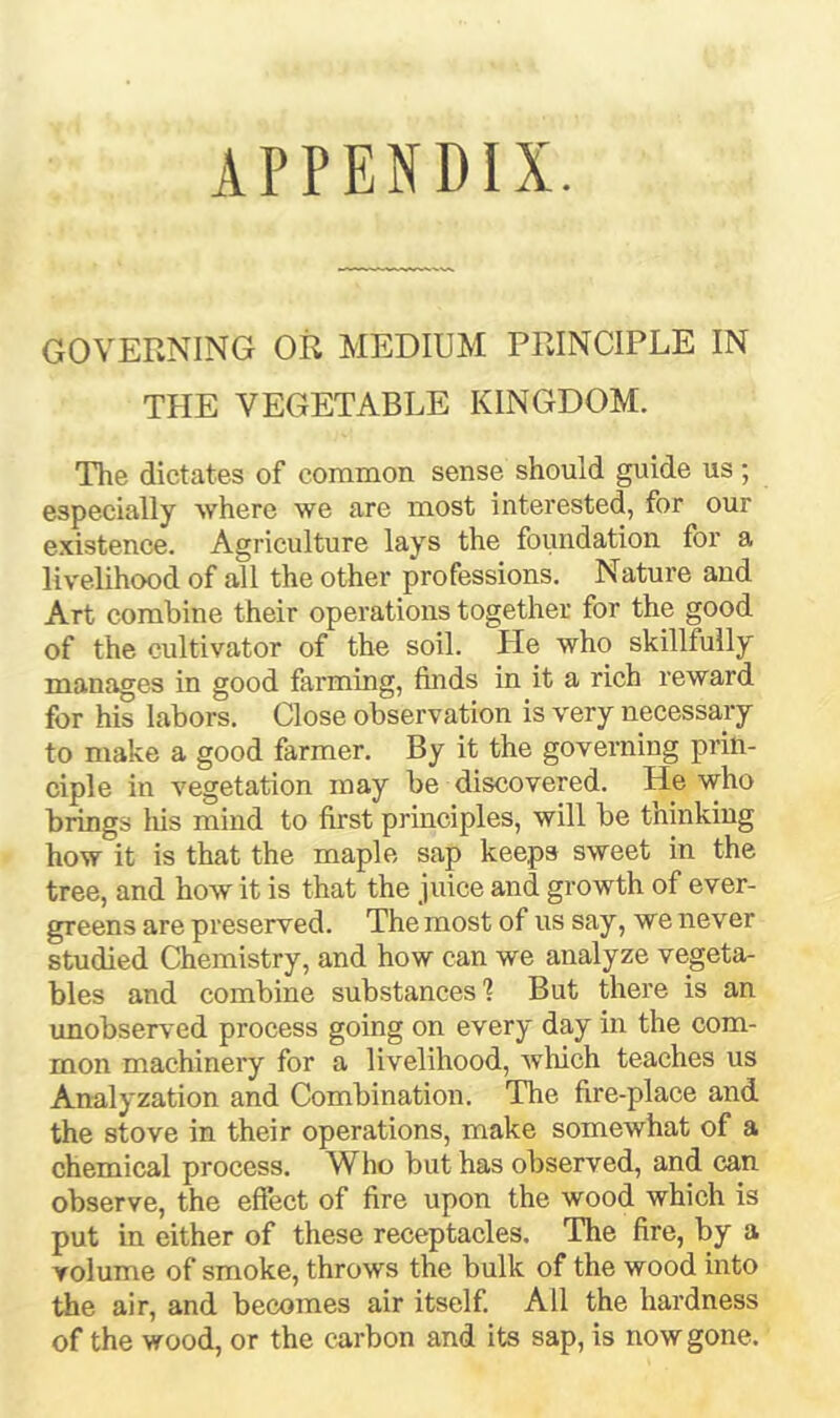 APPENDIX. GOVERNING OR MEDIUM PRINCIPLE IN TPIE VEGETABLE KINGDOM. The dictates of common sense should guide us; especially where we are most interested, for our existence. Agriculture lays the foundation for a livelihood of all the other professions. Nature and Art combine their operations together for the good of the cultivator of the soil. He who skillfully manages in good farming, finds in it a rich reward for his labors. Close observation is very necessary to make a good farmer. By it the governing prin- ciple in vegetation may be discovered. He who brings his mind to first principles, will be thinking how it is that the maple sap keeps sweet in the tree, and how it is that the juice and growth of ever- greens are preserved. The most of us say, we never studied Chemistry, and how can we analyze vegeta- bles and combine substances'? But there is an unobserved process going on every day in the com- mon machinery for a livelihood, wliich teaches us Analyzation and Combination. The fire-place and the stove in their operations, make somewhat of a chemical process. Who but has observed, and can observe, the effect of fire upon the wood which is put in either of these receptacles. The fire, by a volume of smoke, throws the bulk of the wood into the air, and becomes air itself. All the hardness of the wood, or the carbon and its sap, is now gone.