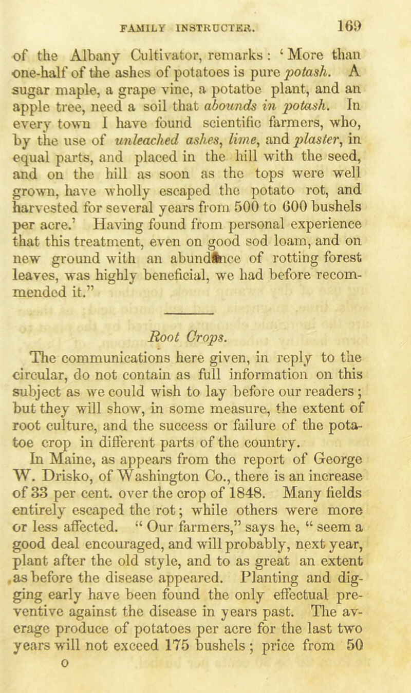 165) of the Albany Cultivator, remarks; ‘ More than one-half of the ashes of potatoes is pure potash. A sugar maple, a grape vine, a potatbe plant, and an apple tree, need a soil that abounds in potash. In every to\ra I have found scientific farmers, who, by tiie use of unleached ashes, lime, and 2}laster, in equal parts, and placed in the hill with the seed, and on the hill as soon as the tops were well grown, have wholly escaped the potato rot, and harvested for several years from 500 to 600 bushels per acre.’ Having found from personal experience that this treatment, even on good sod loam, and on new ground with an abundllice of rotting forest leaves, was highly beneficial, we had before recom- mended it.” Hoot Crops. The communications here given, in reply to the circular, do not contaui as full information on this subject as we could wish to lay before our readers ; but they will show, in some measure, the extent of root culture, and the success or failure of the pota- toe crop in different parts of the country. In Maine, as appears from the report of George W. Drisko, of Washington Co., there is an increase of 33 per cent, over the crop of 1848. Many fields entirely escaped the rot; while others were more or less affected. “ Our farmers,” says he, “ seem a good deal encouraged, and will probably, next year, plant after the old style, and to as great an extent .as before the disease appeared. Planting and dig- ging early have been found the only effectual pre- ventive against the disease in years past. The av- erage produce of potatoes per aere for the last two years will not exceed 175 bushels ; price from 50