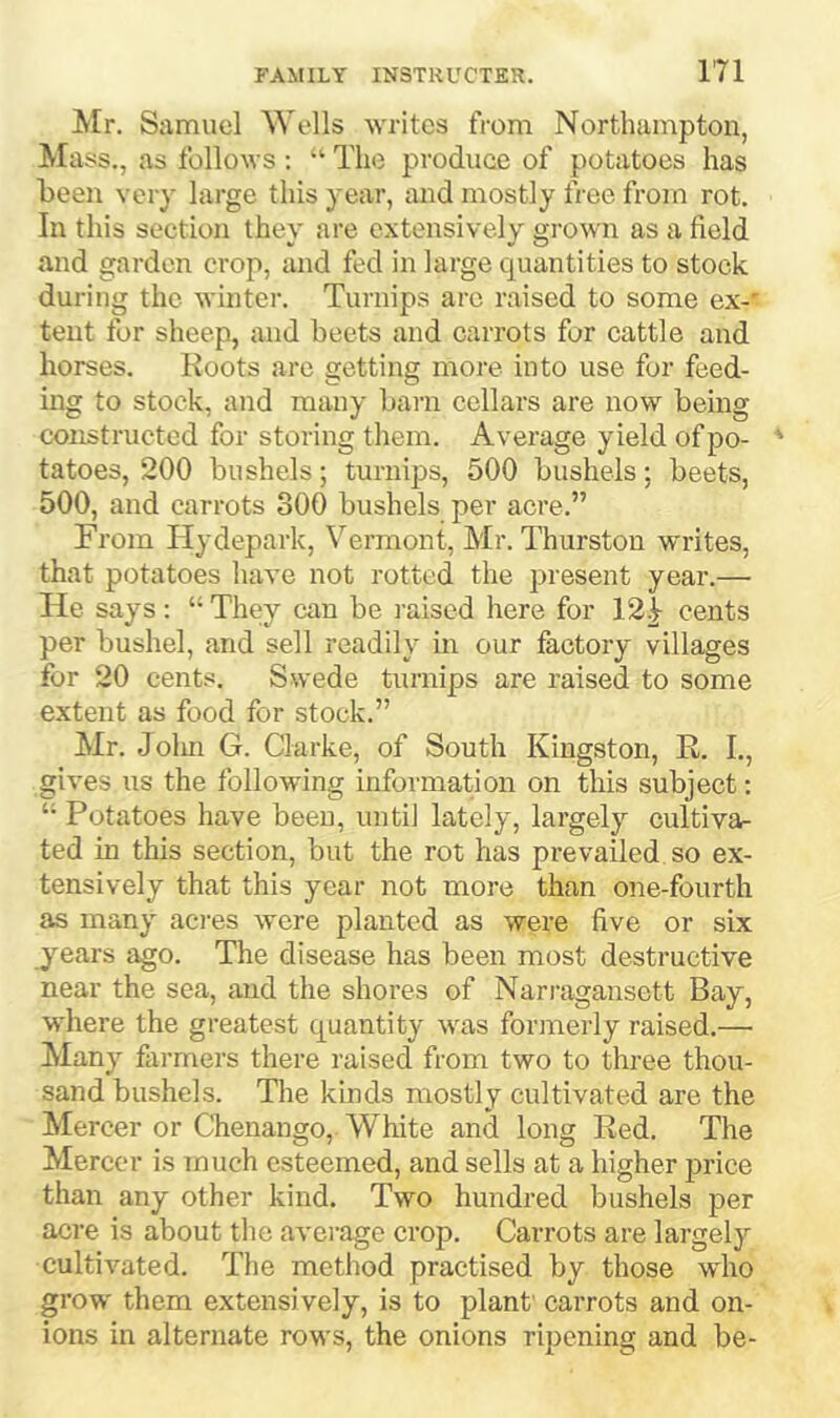 Mr. Samuel ^Yells Avrilos from Northampton, Mass., as follows ; “■ The produee of potatoes has been very large this year, luid mostly free from rot. In this section they are extensively grown as a field and garden crop, and fed in large quantities to stock during the winter. Turnips arc raised to some ex-' tent for sheep, and beets and carrots for cattle and horses. Roots are getting moi'e into use for feed- ing to stock, and many barn cellars are now being constructed for storing them. Average yield of po- ' tatoes, 200 bushels; turnips, 500 bushels; beets, 500, and carrots 300 bushels per acre.” From Hydepark, Vermont, Mr. Thurston writes, that potatoes have not rotted the present year.— He says : “ They can be raised here for 12.^ cents per bushel, and sell readily m our factory villages for 20 cents. Swede turnips are raised to some extent as food for stock.” Mr. Jolm G. Clarke, of South Kingston, R. I., gives us the following information on this subject; “ Potatoes have been, untii lately, largely cultiva- ted in this section, but the rot has prevailed so ex- tensively that this year not more than one-fourth as many aci-es were planted as were five or six years ago. The disease has been most destructive near the sea, and the shores of Narragansett Bay, where the greatest quantity was forinerly raised.— Many fai-mers there raised from two to three thou- sand bushels. The kinds mostly cultivated are the Mercer or Chenango, White and long Red. The Mercer is much esteemed, and sells at a higher jirice than any other kind. Two hundred bushels per acre is about the average crop. Carrots are largely cultivated. The method practised by those w'ho grow' them extensively, is to plant' carrots and on- ions in alternate rows, the onions ripening and be-