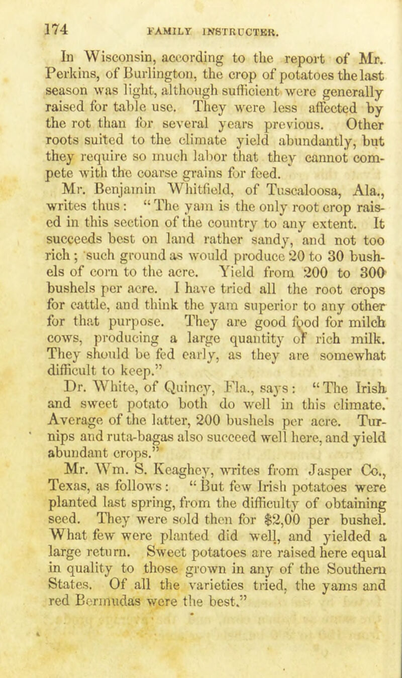 In Wisconsin, according to the report of Mr. Perkins, of Burlington, the crop of potatoes the last season was light, although sufficient were generally- raised for table use. They were less affected by the rot than lor several years previous. Other roots suited to the climate yield abundantly, but they require so much labor that they cannot com- pete -with the coarse grains for feed. Mr. Benjamin Whitfield, of Tuscaloosa, Ala., writes thus; “ The yam is the only root crop rais- ed in this section of the country to any extent. It succeeds best on land rather sandy, and not too rich ; such ground as would produce 20 to 30 bush- els of corn to the acre. Yield from 200 to 300' bushels per acre. I have tried all the root crops for cattle, and think the yam superior to any other for tha.t purpose. They are good fyod for milch cows, producing a large quantity of rich milk. They should be fed early, as they are somewhat difficult to keep.” Dr. White, of Quincy, Fla., says : “ The Irish, and sweet potato both do well in this climate.” Average of the latter, 200 bushels per acre. Tur- nips and rutivbagas also succeed well here, and yield abundant crops.” Mr. Wm. S. Keaghcy, ■ft’rites from Jasper Co., Texas, as follows: “ But few Irish potatoes were planted last spring, from the difficulty of obtaining seed. ITiey were sold then for $2,00 per bushel. What few were planted did well, and yielded a large return. Sweet potatoes are raised here equal in quality to those grown in any of the Southern States. Of all the varieties tried, the yams and red Bermudas were the best.”