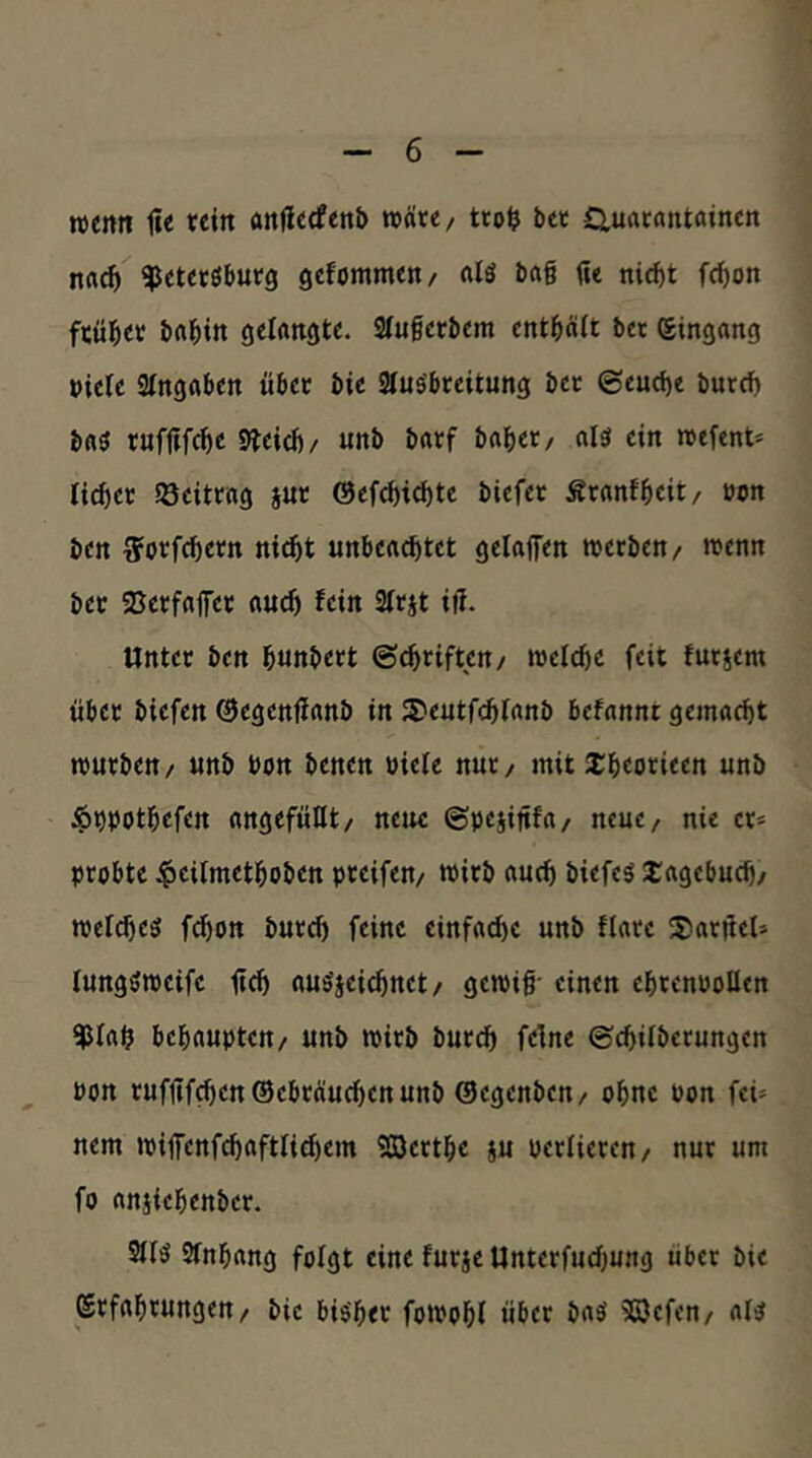 wenn tie rein anflecfenb »Äre/ tto^ bet Ctuarantainen na^ ^etecöbutg gefommen/ «lö bag fie nic^t fc^on früher brt^in gelangte. Stugerbem entgäit bet Eingang »ieie atngflben übet bie Slus'breitung bet @eud)e bure^ bflö rufgfege 9Jeicb/ unb batf habet/ al3 ein »efent- liebet öeittag iut @efcbid)te biefet Ärantbeit/ »on ben ^jorfebetn ni^t unbeachtet gelaffen roerben/ roenn bet SJerfafet auch fein Sitjt ift. Untet ben bunbett ©ebtiften/ wetebe feit futjem übet biefen ©egenffanb in S)eutfcblanb befannt gemaebt rourben/ unb bon benen bieie nut/ mit 2:beotieen unb ^bbotbefen angefüEt/ neue ©pejinfa/ neue, nie et» ptobte |>eiImetboben pteifen/ wirb auch biefcö i:agcbucb/ mel^eef febon butcb feine einfache unb flate SJatgel» lungömeifc geh au^jeiebnet/ gemig- einen ebtenboücn ^lab behaupten/ unb tpitb butcb feine ©ebübetungen bon tufgf^cn®ebtÄucbenunb ©egenben/ ohne bon fei- nem jpilfenf^aftlicbem 903ettbe ju betlieten/ nut um fo anjiebenber. 2iB Stnbang folgt eine futje Unterfuebung über bie Stfabtungen/ bie bisher fomobl über baS 9ßefen/ als