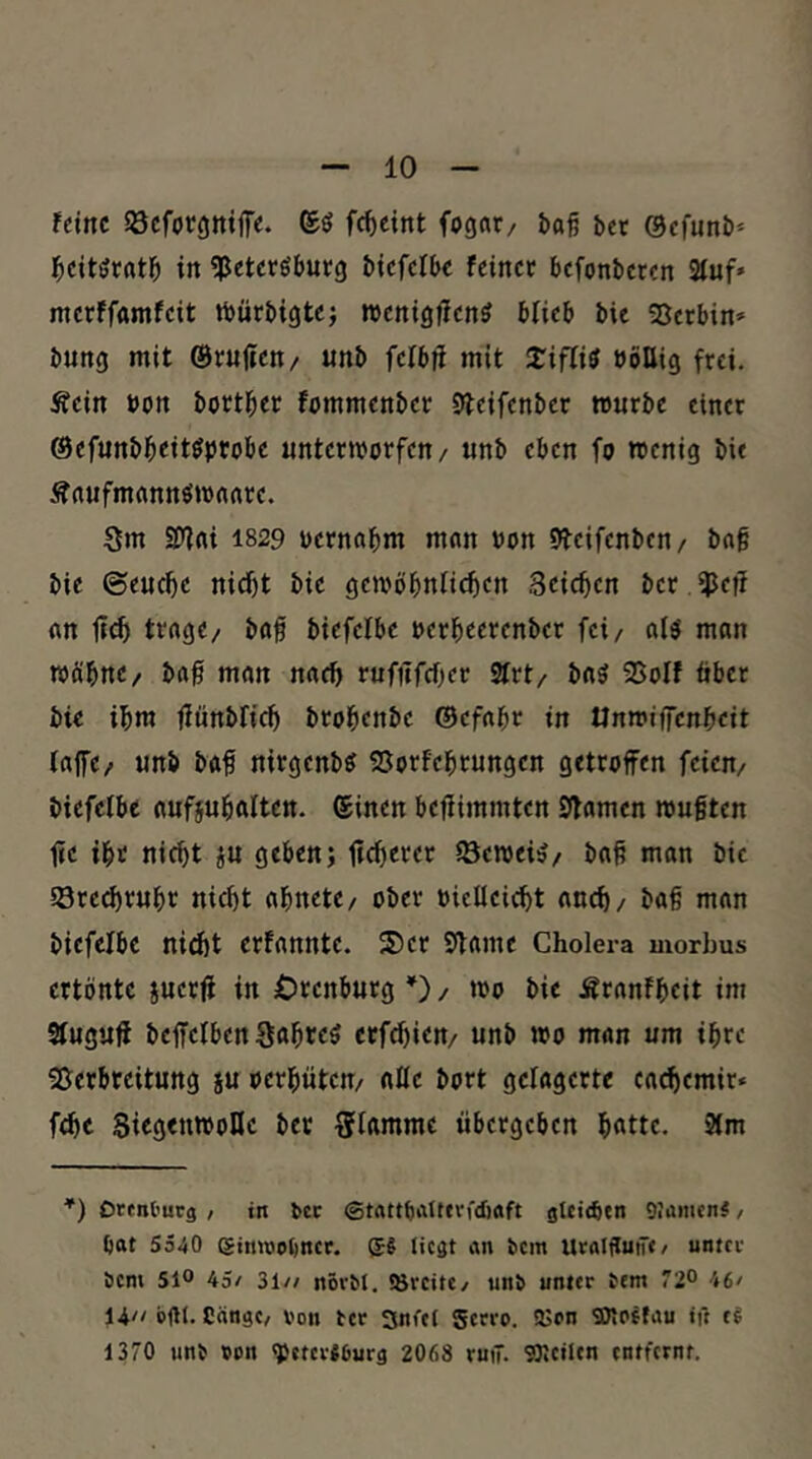 Uint öcfocgttiffe. ©ö fc^cint fogat/ baß bet ©cfunb* ^leitöratb in «Peteröbutg btcfcibc feinet befonbeten Stuf» metffamfeit tbütbigtcj wenigfien^ blieb bie Setbin» bung mit ©rujicn/ unb fcibfi mit 2:iflitf »öllig ftei. Äein bon bott^et fommenbet Steifenbet »utbe einet ©efunbbeitöprobe untetmorfen/ unb eben fo rcenig bie Äaufmannömaate. Sm SD'lrti I829 bernabm man »on 9teifenben/ baß bie ©eueße nidjt bie gemöbntic^en Seichen bet $eff an lief» tvagc/ baß biefelbe uetbeetenbet fei/ al^ man roöbne/ baß man naeß tufitfcßer 2trt/ ba5 Solf übet bie ißm ßünbficb btoßenbe ©efaßr in tlnmiffcrtbeit tajfe/ unb baß nitgenbö Sorfebtungen getroffen feien/ biefetbe aufjubalten. ©inen beßimmten Sßamen mußten fic ibt nicht ju geben; ffcbecer töemei^/ baß man bie Srcdjtubr nicht abnete/ ober oieUeiebt auch/ baß man biefelbe niebt erfannte. SDer Sßame Cholera morbus ertönte juetß in Orenbutg*)/ mo bie Ätanfbeit im Stuguff beffelben Sftbtc? erfebien/ unb mo man um ibre Seebreitung iu oetbüten/ alte bort gelagerte ca^emir* febe SiegrumoDc bet Stamme übergeben bfltte. 3tm ’) Orenl'urg , in bcc StattbaUfvfcöoft gUiebtn giamen#, bat 5540 gimtjobner. g§ liegt an bem UtalflutT«/ untcc bem 51° 45/ 31// növbl. iörcitc/ unb unter bem 72° 46» 14// bfll. Cängc/ von ber SnCel gerro. SSrn SWoffau ift tl 1370 unb von q5ctcr«6urg 2068 ruiT. SOlcilcn entfernt.