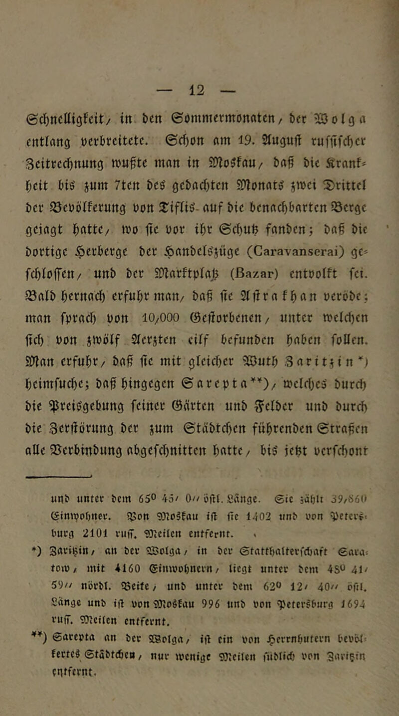 ©d)nclli9fcit/ in ben ©omnurmonfltcn/ ber ?CDolgrt entlang »crbccitetc. ©d)on am 19. Sluguft rufnfd)cr ScitKCC^nung mu^tc man in 5Dlo5fau/ baf bic firanf* r;cit big jum 7tcn bcg gcbadjtcn SDlonatg jmci 2)riticl bei' SöeDölferung bon 2^iflig- auf bic benachbarten SQcrgc gejagt bnttC/ mo tic bov ihr ©chuU fanbenj ba§ bic bortige Verberge ber Äanbclgjügc (Cara-vanserai) ge» fchloflTcn/ unb ber SOtarftpIafe (Bazar) cntbolft fei. löalb hetnach erfuhr man/ baf ite Sltlrafhan bcrobc,; man fprach bon lO/OOO ©etlorbencn/ unter mclcl)en tief) bon Jibölf Slcrjtcn cilf befunben haben follcn. SDlan erfuhr / ba# iie mit gleicher 5S3uth Sarit^in) heimfuche; baf hingegen ©arepta'^'^)/ roclches' burch bie ^reiggebung feiner ©cirten unb S'elber unb burch bie Senlörung ber jum ©täbtehen führenben ©tragen alle SSerbinbung abgefchnitten hotte / big jefet bcrfchont imt unter tem 65° 45/ 0// Öfrl. fiängc. ©ic jäOli 39/S60 ©imvobnev. Sßon 93?o§fau t(l ftc 1402 unt» uon ^etci-f. l'uug 2101 vuiT. 'SDicUcn entfernt. . ♦) gavitjin/ an bev ©olga/ in bev ©tattf)alterfc{)aft ©aras toiv / mit 4160 ©inwobnern / liegt unter bem 45041/ 59// nörbt. !8eite / unb unter bem 62^ 12/ 40// cfil. Sange unb ift uon S)lo6Eau 996 unb »on 'Petersburg 1694 vuiT. 'OJeilcn entfernt, ©arepta an ber SBcIga/ ift ein von j^errnOutern bei’ol« ferteS ©tSbtcöen / nur menige SJjcilcn füblicf) Pcn 3ariein enifcrnt.