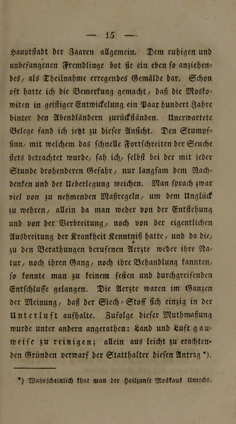 .tfluptilflbt bcv .Brtrttcrt nllgcmcin. 35cm ruhigen unb unbefangenen Bfrembfinge bot jfe ein eben fo anjteben* beö/ nB SJbeilnabnte eccegenbe'5 ÖemÄlbc bar. (Schon oft h«tte ich bie 23emerfung gemacht/ ba^ bie EDiioöfo* miten in grilliger ©ntmicfelung ein ^aar hunbert S«hre hinter ben StbenbiÄnbern surncfiiänben. Unermartete iöefcge fanb icf) jeht ju biefer 3injtcht. 35en ©tumpf» Ünn/ mit tt>elci)em ba5 fchneUe iJortfchreiten ber ©euche lletö betrad)tet mürbe/ fah ich/ ffibtl bei ber mit jeber ©tunbe brohenberen (Gefahr/ nur langfam bem 9tach= benfen unb ber Ueberlegung weichen. 2?lan fprach jwar »iel oort ju nehmenben 25ia0regein/ um bem Ungliief wehren/ allein ba man webet bon ber (Sntfiehung unb Pon ber'?öerbteitung/ noch Pon ber eigentlichen 2lu3breitung ber Äranfheit Äenntnih hnttc/ unb ba bic/ 5U ben 23erathungen berufenen 3terjte webet ihre 9ta* tut/ noch ih^rn ®ang/ noch ihre löehanblung fannten/ fo fonnte man ju feinem feilen unb burchgreifenben (Sntfchfulfe gelangen. 3)ie Sferjte waren im ©anjen ber 25lcinung/ baf ber ©iech* (Stoff ffef) einjig in ber Unterluft aufhalte. Sufolge biefer SHuthma^ung würbe unter anbern angerathen: Sanb unb Suft gau* weife JU teinigenj allein au5 leicht ju erachten* ben ©rtinben perwatf ber ©tatthalter biefen Eintrag *). *) CSapvftbeinlitf) tbat man Oer jF)eil}unft «DicJfauä uneedu.