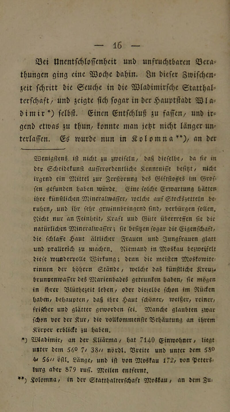 33ci llnctttfcf)toffcnl^cit unb unftuc^tbatcn 23er«= t^ungcrt ging eine ?ß3ocl)e bni^in. Sn biefee S>t>ifd)en= seit fcf)ritt bie ©euc^e in bie ?ßlabimirf(^e etntt^nl* terfc^aft/ unb seißte lief) fogne in bet ^auptitabt BU= bimir'^) fefbff. ®inen ©ntfc^Iuf S« f«<Tcn/ unb ir* genb ctipaö s« t5nn/ fonnte mnn ieljt nic^t länger un^ terfnflTen. (£$ trurbe nun in Sof omn «an ber 5H>cii»ö(lcn§ iH nicf)t su iTOciftlti/ baß bicfclbc/ ba iif in bei- ©cf)Cibetung aufTevorbcntlicfie Äcnntniftc befi^t/ nidit iv^enb ein SÜiittel äur Scvftbvung bc§ ®iftftoffc§ im @crf« fen gefunben fjaben würbe, eine i'oid)e Erwartung fjätten iOre fünftlicf)cn gjJiiierrtlwnfTciv wclcf)c auf ©ioefgäettein be> cuf)cn/ unb ißr feßv gewinnbringenb fiiib/ v>erbnrgen foUen, 9iicf)t nur an ScinOeit/ Sraft unb ©üte übetrretfen fic bie natürlicfjcn SDiineralwaiTcr; fic beftgen fogar bie ©igenfefeaft/ bie fcfiiaffe ^aut iittlidjer grauen unb 3ungfraucn glatt unb praUreid) äu ntadicn. Oliemanb in ^Ologfau bejweifcit biefe wunbcrvotle SSivfung; beim bie mciflen SOIo^towite: rinnen ber (jpbern ©tänbe/ weldic ba§ fünfllidie Äreuj« brunnenwafiicr be§ SOtarienbabeä getrunfen baben/ fic mögen in ibrer 35liitljcäcit leben/ ober bicfctbe febon im Würfen haben/ bcOaupteit/ bafi ihre Jgiaut fdiönciv weißer/ reiner/ frifdier unb glätter geworben fei. SOJandic glaubten jwar febon bor ber 5?ur/ bic voUtomntcnftc 9Scl)äutung an ißrem Äcrpcr erblirft äu haben. *) SBIabimic/ an ber filiärma/ hat 7140 ©inwohner/ liegt unter bem 56° 7/ 38// nörbl. 93reitc unb unter bem 58° 4/ 56// öfll. Sängc/ unb iß opn SOioSfau 172/ »on ^ctcr«< bürg aber 879 ruff. sojcilen entfernt, Solomna / in ber ©tattOaltcrfchaft sOIcSfau / an bem 3“^