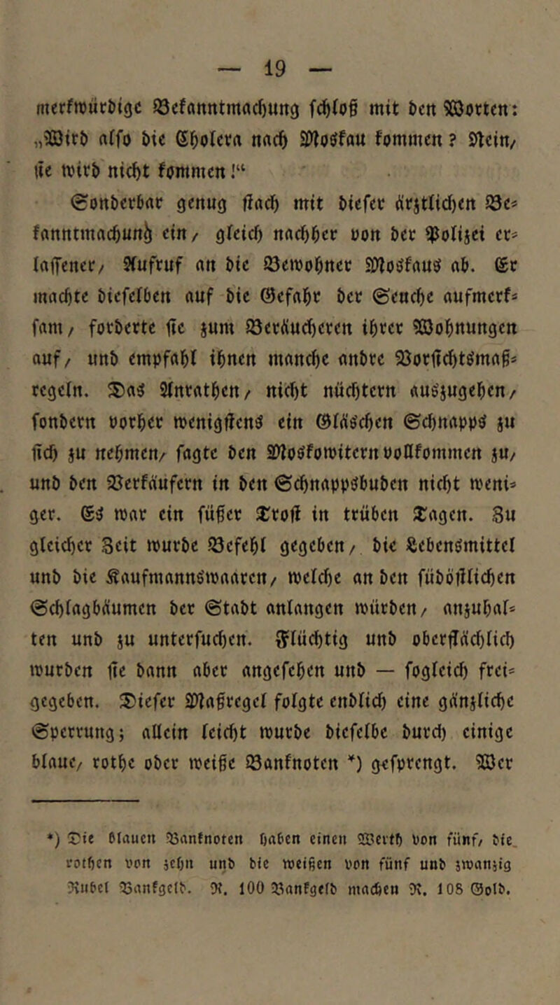 merfnjlitöigc 58efflnntmacf)un() mit bctt 9ß3örtcn; „ii03it& ttifo i)ic e^olcvrt nac^ 3)?oöfau fommcn ? Sfteln/ lie mirt) nic^t fummcn 1“ 0onbcrbrtc genug mit tiefer ürjttid)ert Söe« fflnntmftctun^ ein/ gfeid) nadttcr ron ter ipolijei et= Inifener/ Sfufruf «n tic 23ett)otnct SjjoöfrtUö «t. 6c machte tiefeiben «uf tic ©cfatr ter ©encte nufmcrf* frtm / fortertc üc jum iöerÄuc^eren ibrer 5S3ob«ungett auf/ unt empfahl ihnen manche «ntrc 9Jor1?(htömag* regeln. ®a^ 9lnrathen/ nii^ht nüchtern «uöjugehen/ fontern porher menigflenö ein ®Wöchen ©chnapp^ ju ncl) ju nehmen/ fagtc ten aDtoöforoitern PoHfommen jU/ unt ten ajerfäufern in ten ©chnappöbuten nicht meni^» ger. 6^ mar ein fufer SJrrojl in trüben SCagen. 8u gleicher Beit murte föefehl gegeben/ tie Sebenömittel unt tie Äaufmannömaaren/ meld)e an ten fütbillichen ©chlagbÄumen ter ©tatt anlangen mürten/ anjuhal* ten unt ju unterfucl)en. flüchtig unt obecflüchlich mürben 1?e bann aber angefehen unt — fogleich frei* gegeben. 5)iefer SWa^regel folgte entlieh eine gÄniliche ©perrung; allein leicht murte tiefelbc turd) einige blaue/ rothe ober meife iSanfnoten *) gefprengt. 5Göer *) eiaucn föantnotctt öa&cn einen SScitfi non fünf/ tie. rotfien von }cön unt bie weißen von fünf unb iwcinjig Jinbet 53anf9Clb. 9C. 100 33nnFgelb madjen Ot. 108 0olb.