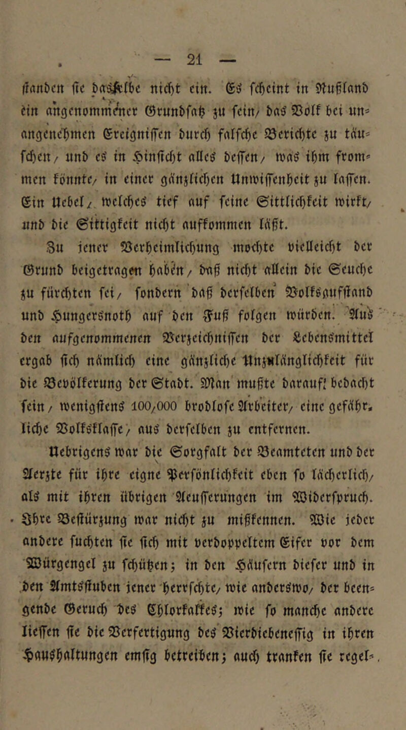 llrtnbcit f?c nic^t ein. fc^cint in S»Jn§(«n& • * * > dn angonommeiicr ®runbfrt$ jn fein/ 93oIf bei un* angenehmen ereigmifen burch faffche 58erid)te ju tüu* fchen/ nnb es in ÄinUcht alles beffen/ »vaS ihm from» men fönnte/ in einet gÄnjKchen Unttifenheit ju Taifen. ein Uebcl/ melches tief auf feine ©ittlichfeit mirft/ unb bie ©ittigfeit nid)t auffommen W0t. 3u jener S3erheimlicf)ung modjte nielleicht ber ©runb beigetragen habdn/ tm0 nicht aßein bie ©euchc JU fürchten fei/ fonbern baf berfelben 5JoIfSanfüanb unb ^ungerSnoth auf ben fotgen mürben. 9tu^ ' ben aufgenammenen 58erjeichniffen ber Lebensrnittel ergab ftch nÄmlich eine günstiche llnjulünglichfeit für bie iöebölferung ber ©tabt. Sßan mu0te baraufj bcbacht fein / menigßenS lOO/OOO broblofe Slrb'citer/ eine geführ* liehe SSolfSflaffc/ aus berfelben ju entfernen. UebrigenS mar bie ©orgfatt ber iSeamteten unb ber Slerite für ihre eigne ^erfönlicf)feit eben fo Wcherlich/ als mit ihren übrigen Sleufferüngen im 'Jöiberfpruch. • Shtc SQeßüriung mar nicht §u mi0fennen. 5öic jeber anbere fuchten ßc ßch mit bcrboppeltem Sifer uor bem Sfflürgengel ju fchühen; in ben Äi^ufern biefer unb in ben SlmtSßuben jener herrfchte/ mie anberSmo/ ber been* genbe ©eruch bes ßhlstfaffeSj mie fo manche anbere ließen ße bie 95erfertigung beS 93ierbiebeneßig in ihren 4)aHShaltungen emßg betreiben aud) tranfen ße regel*,
