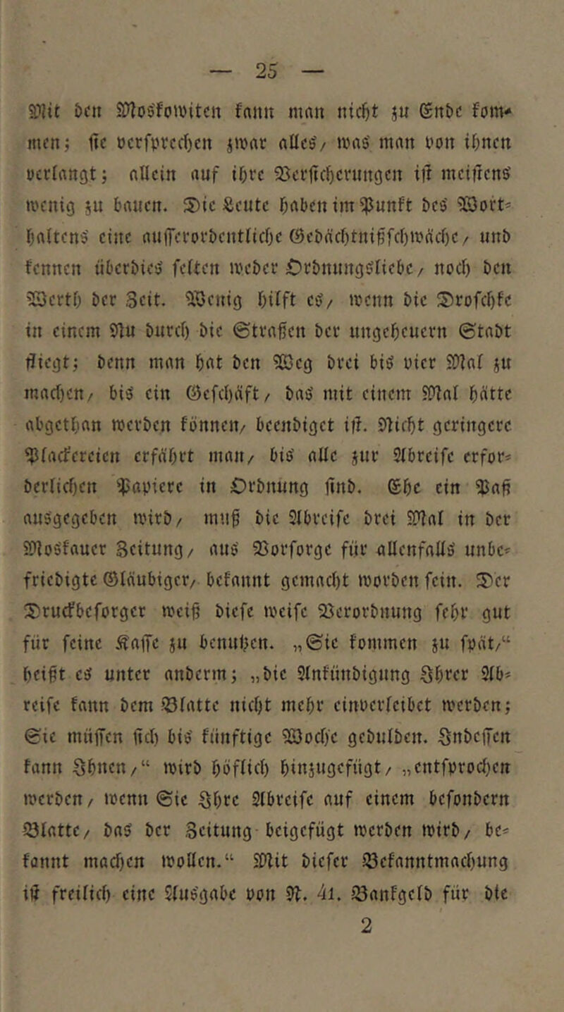 S)lit &CU SWos'foiwitcn fnmt man nic^t ju (£nt)C fom- men; tic ücrfprcdjcn jmat alics'/ mas' man l'on i^nen verlangt; allein auf i^re 95er1tc^crnngen ill meifrens’ menig ju bauen. 3)ie Äeute b^ben im ^unft bes' ^öort* baltcnö' eine auiferorbeutlicbe @eba'cf)tnißfc[)mücl)e/ unb fennen überbiesJ fetten meber Orbnungötiebe/ noct) ben 'BertO ber Seit. ‘5öeuig hilft es?/ menn bie Srofcl)fc in einem 9lu burcl) bie ©tragen ber Ungeheuern ©tabt fliegt; benn man hnt ben ?ß3eg brei biö vier SOlal ju maetfen/ bis ein öefel)äft/ baö mit einem JOtal hätte abgethan roerben fonneit/ beenbiget ifl. Sticht geringere HJlaefereien erfahrt mau/ biö alle jur Stbreife erfor* bcrlichen Rapiere in Orbnung jinb. (£hc ein iBafI aus'gegcben mirb/ mtif bie Slbreife brei SDtal in ber ifloäfauer Seitung/ auö' 95orforge für nllenfallö unbe* friebigte ©tüubiger/ befannt gemacht morben fein. IT'er 3)rucfbeforger meih biefe meife Sßerorbuung fehr gut für feine i^affe ju benuhen. „©ie fommen ju fpät/“ heift esf unter anberm; „bie Stnfünbigung öhter 2lb» reife fann bem ?t3latte nicht mehr einverleibet tverben; ©ie müffen jtcl) bi^ fünftige Soclfe gebutben. Snbefiren fann Shnen/“ mirb höflich hinjugefügt/ „entfprochen iverben / tvenn ©ie Shre Stbreife auf einem befonbern I3latte/ ba$ ber Seitung beigefügt iverben tvirb/ be« fannt machen ivoUen.“ SPlit biefer iöefanntmachung iü freilich eine Jluegabe vvn St. 4i. iöanfgelb für bie 2