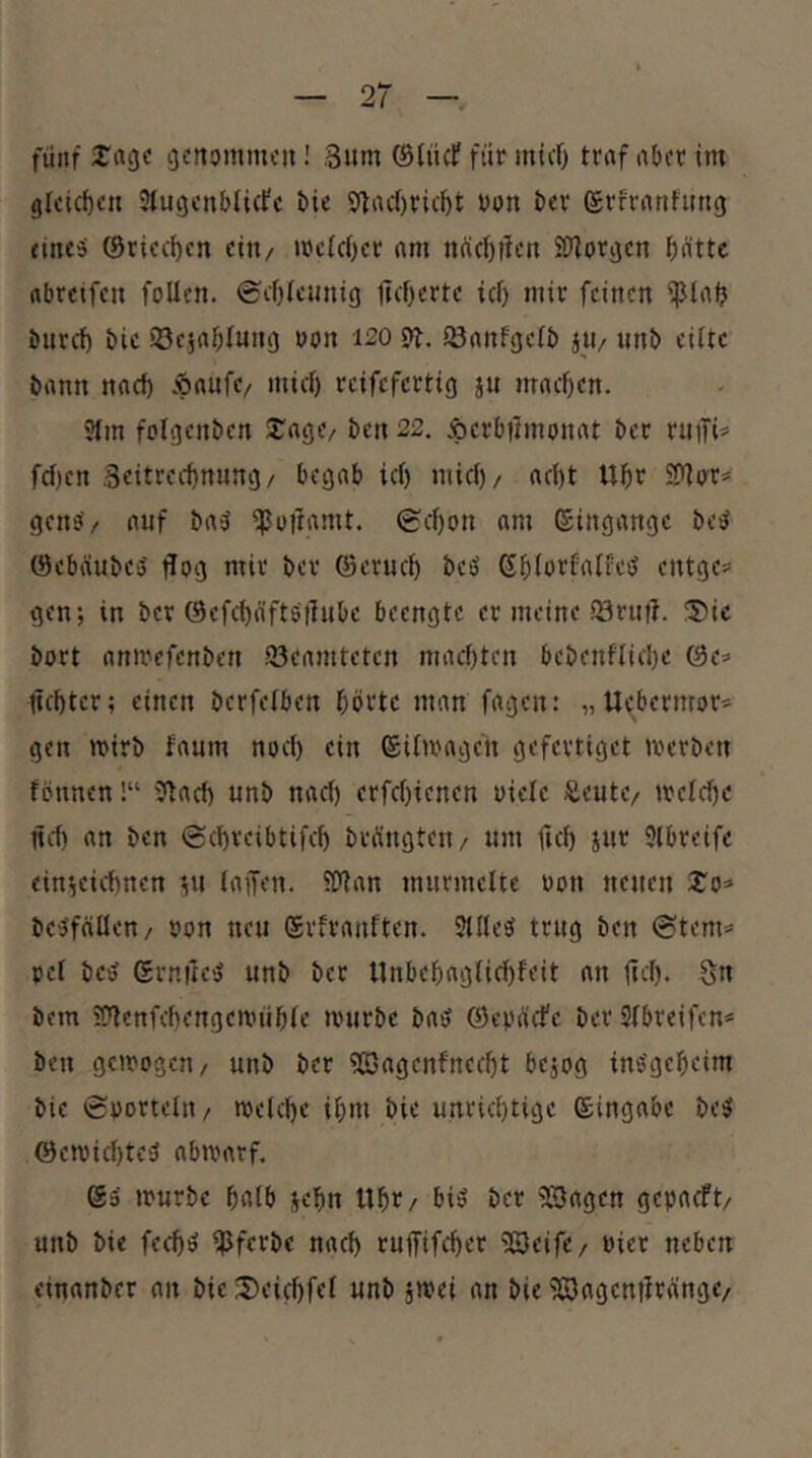 fünf J'rtg« genommen! ,3um ©lücf für mief) traf aber im gleichen 3lugenbli(fe bic $(lac()ricf)t bon ber ©rfrantung eines ©riechen ein/ mc(c()er am nücftifen S>Jiorgen batte abreifen foUen. @cf)(cunig licbertc ief) mir feinen ipial? bnrcf) bic iSejabfung uon 120 9t. S3anfgc(b jU/ unb eilte bann nad) Äaufe/ micl) reifefertig jii macben. Slm folgenben Silage/ ben 22, Äerbjlmonat ber rniTi* fd)cn Seitrecbming/ begab id) mid)/ ad)t Ubr SDlor^ genS/ auf baS i^ottamt. Sd)on am Eingänge beS ©ebaubes flog mir ber ©erueb beS ßblorfalfes entge# gen; in ber ©efebäftStlube beengte er meine 23rntl. S^ic bort anmefenben ^Beamteten maebten bebenflicbe ©e* fiebter; einen berfelben börtc man fagen: „Uebermor* gen wirb faum nod) ein ©ilmage'n gefevtiget merben fönnen!“ 9lacb unb nad) erfd)ienen oiele Äeute/ meld)e nd) an ben @d)veibtifcf) bedingten/ um ficb jur 9lbreife ein^eidinen ^u (affen. iOtan murmelte von neuen 2'o=> beSfällen/ »on neu ©vfranften. JllleS trug ben ©tem* pel beS ßrniteS unb ber nnbebag(id)feit an ftd). gn bem 2'tenfcbengcn.nible tvurbe baS ©eodiefe ber Slbreifen* ben gemogen / unb ber 9Sagcnfnecbt bejog inSgebeim bie ©»orteltt/ mekbe ibi« bie unriebtige ©ingabc beS ©emid)tC'j abmarf. ©S mürbe bolb jebn «br/ bis ber iS3agen gepaeft/ unb bie feebs iPferbc nad) ruffifeber iöeife/ Pier neben einanber an bie J)eid)fe( unb jmei an bie iöagcntirdinge/