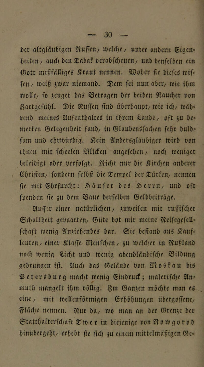 t»ct rtltgfÄubigcn Sluffcn/ welche/ untet flnbmi gigen» ^)citcn/ auef) ben 2:abaf »jcrabfd)cucn/ unb bcnfclbcn ein ©Ott miffälligcö Ävnut nennen. S2)ober fic biefes' fett/ toci^ jmat niemonb. 2)em fei nun aber/ wie ibm wolle/ fo jeuget ba^ ^Betragen ber beiben 9^aud)er won Sartgefübl. S)ic S^uiTen itnb überhaupt/ wie idv wäl)= tenb meinet Slufentbalteö in ihrem Sanbe/ oft ?u be* merfen ©clcgenheit fanb/ in ©laubens'fachen fchr bulb» fam unb ehrwiirbig. Äein Slnbers'gläubiger wirb oon ihnen mit fd)eelen IBIicfcn angefehen/ noch weniger Icicibigt ober Perfolgt. £)]id)t nur bie Äird)cn anberer ©heilten/ fonbern felbii bie S'empel ber dürfen/ nennen fic mit ghefurd)t: .^äufer beö Äerrn/ unb oft fpenben ite ju bem löaue berfclben Öelbbeiträgc. Sluffer einer natürlid)en/ juweilen mit ruififcher (Schalfheit gepaarten/ ©üte bot mir meine 9beifegpfell= fchaft wenig SlttiiehenbeS bar. ©ie beftanb au» .<Sauf* Icuteu/ einer .^lajfc Si^cnfchen/ ju weld'cr in 9JufIanb noch wenig Äicht unb wenig abenblänbifche 23ilbung gebrungen itl. Slud) bao' ©eWiibe Pon SDloSfau bis ‘Petersburg mad)t wenig ginbruef; materifche 2ln* muth mangelt ihm Pötlig. Siu ©anjen mochte man es eitw / mit wellenförmigen grhöhungen übergoffene/ ??läche nennen. Stur ba/ wo man an ber ©renje ber ©tatthalterfd)aft 2: w e r in bieienige Pon Stowgor ob hiniibergeht/ erhebt jtc jld) ju einem mittclmöpigen ©e=>