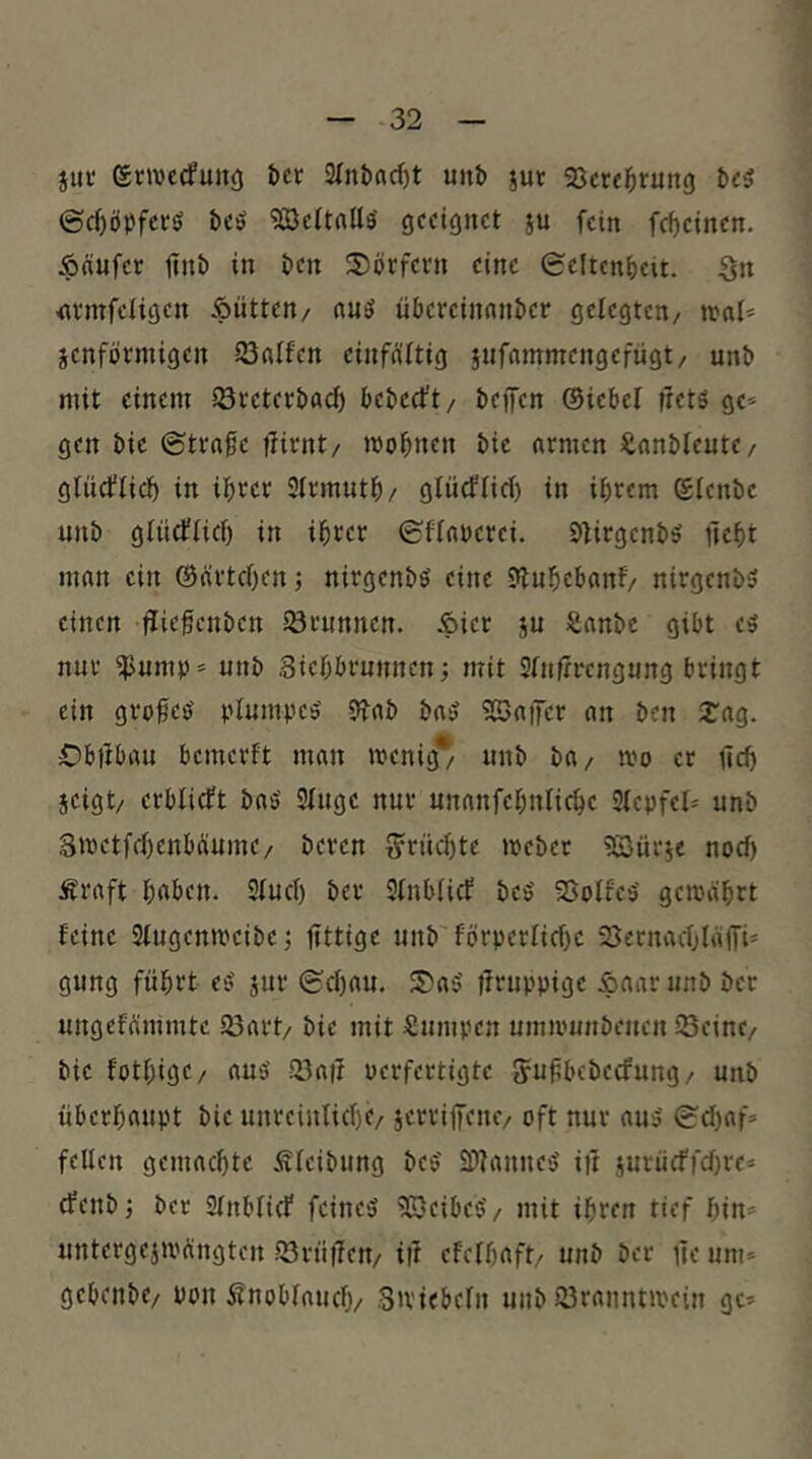 jui' ©cwccfunc) t)cr 3(nbacf)t unb ^ur «öcrebruno bc5 ©(töj^fecö bcö «IBeUnUs' geeignet au fein febeinen. Äciufcr ftnb in ben S)öcfevn eine 0cltenbcit. Sn <ivmfciigen ipütten/ nuö übereinunber gelegten/ »nl* aenförmigen iönlfen einfältig a«f«»nnTengefügt/ unb mit einem iöteterbaci) beberft/ beffen ©iebel IretS ge* gen bie ©trage t^irnt/ mognen bie armen ^lanblente/ gliicflic^ in igrer Slrmntb/ glüefnef) in igrem ©lenbe unb gliicflici) in igrer ©flauerei. Dtirgenb^ ftegt man ein ©ärtegen j nirgenbö eine 9lubebanf/ nirgenbS einen flir^cnben iörunnen. Äier a« Sanbe gibt cs nur iJJump* unb Siegbrunnen j mit Sfnfirengung bringt ein grogeö 9fab ba5 5BatTcr an ben arag. -fDbilbau bemerft man menig* unb ba/ mo er tld) aeigt/ erblicft bas' Singe nur unanfebnlic^e Stepfel» unb E»t)etfel)enbäuine/ beren §rncl)te mebet Söürae noef) Äraft haben. Sind) ber Slnblicf beS SSolfeS gemährt feine Slugenmeibc; fittige unb förperlichc aUernachläffi» gung führt es aut* ©chau. 5)aS ifruppige &aar unb ber ungefämmtc 23art/ bie mit Sumpen ummunbenen Seine/ bie fothigc/ aus Saü perfertigte {yugbebeefung/ unb überhaupt bie unreinlich^/ a^ttiffenc/ oft nur aus ©d)af» feilen gemachte Sleibung bcS SDIanneS iit aurücffd)re* efenbj ber SInblicf feines SSeibeS/ mit ihren tief hin» untergeau'ängten Srügen/ i|t efclhaft/ unb ber üe um» gebenbe/ pon Knoblauch/ Smiebeln unb Sranntmein gc»