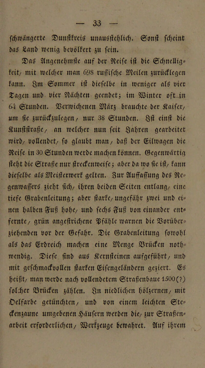 fd)ii'Ärt9crtc unrtuiSilc^ncf). ©onil fcl)c{nt Äani) »vcnig beuplfcvt ju fein. S)aö 3lngcncf;miTc auf ^e«; Oteife i|i i)ic (Sci)ncUt()» feit/ mit melcfiev man 69s ruffifcOe S3?eifen jutiieffegen fann. Sm ©ommet itl t»iefell>e in meniger af«? nier 2:agen unt) nier Stückten geenöetj im 5ßDintct oft jn 64 ©tnn^en. 23etivicf)enen brancf)te t)ec Äaifer/ unt fte juenefjufegeu/ nuc 38 ©tun^en. ölt eintt l)ie Äunttttrafie/ an mcfc^ec nun feit gearbeitet wirb/ ooQenbet/ fo glaubt man/ ba0 ber ©ifmagen bic Dlcife in 30 ©tunben werbe macf)cn fbnnen. (Begenwürtig Hebt bie ©trafic nur Hreefenweife; aber ba wo Hc iH/ fann biefefbe afe'SHeifferwerf gelten. Sur Sluffaffung beö 9le* genwaifers' jiebt lief)/ ihren beiben ©eiten entlang/ eine tiefe ©rabenleitung; aber fiurfe/ ungefübr swei unb ei* nen buf&cn 5uft bobo unb feebs' ^u0 bon cinanber ent* fernte/ grün ange|iricl)ene ^fiüble warnen bie 25orüber* jiebenben bor ber ©efabr. 5)ie ©rabenleitung fowobl al5 ba(j ©rbreicb macben eine SDtenge iörücfen notb* wenbig. ®iefe Hub auö Äerniteincn aufgefübrt/ unb mit gefebmaefboUen fturfen (SifengelÄnbcrn gejiert. ©5’ beißt/ man werbe nach boUenbetem ©trafenbauei500(?) fol:bcr iörüefen jüblen. ön nieblicben böljernen/ mit Oelfarbc getünebten/ unb bon einem leichten ©te* cfenjaunc umgebenen Äüufern werben bie/ jur ©traßen* arbeit crforbcrlicbeu/ 333erfjeuge bewahret. 3luf ihrem