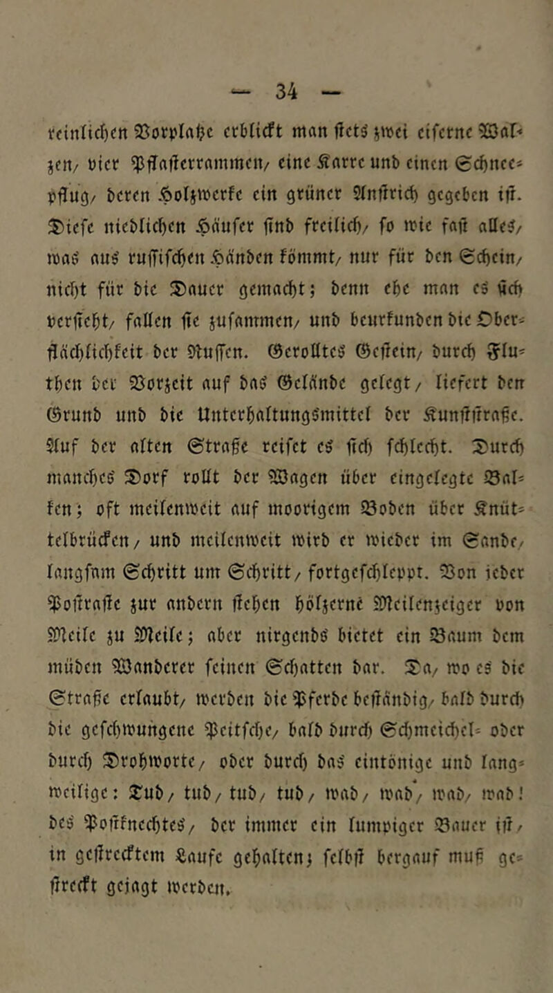 tdnlirf)«»! Sorplrtlje crbHcft man jictö jmei cifcrnc 9S3ar« jcit/ bicr eine Sarrc unb einen 0cf)ncc* Pflug/ beten Äolsmerfe ein grüner Sinürict) gegeben ifl. J)iefe nieblicben Äfiufet ftnb freilici)/ fo mie faji alle?/ ma? au? ruffifc^en Äünben fömmt/ nur für ben S^ein/ nicl)t für bie ®auct gemacht; benn ebe man e? öd) bcrfiebt/ fallen fie jufammen/ unb bcurfunben bie Ober- fläcl){icl)feit ber Dfujfen. ©eroltte? ©efeein/ burcf) 5lu* tben ber SJorjeit auf ba? ©cWnbe gefegt/ liefert ben ©runb unb bie Unterbaftungs'mittel ber Äunfffrra^e. Stuf ber aften ©trage reifet e? fief) fd)lccbt. 3)urd) manebe? S)orf tollt ber ?SJagen über eingelegte S8al* fen ; oft meifenmeit auf moorigem löoben über Änüt- telbrücfeu/ unb meilenweit wirb er wicber im ©anbe/ langfnm ©ebritt um ©ebritt/ fortgef(^Ieppt. 5Son jeber fpottrafle jur anbern üeben böfjernc iflfeilenieigcr uon SPfeife ju SDfeife; aber nirgenb? bietet ein Saum bem müben Zauberet feinen ©ebatten bar. Sa/ wo c? bie ©trage erfaubt/ werben bie ipferbe begänbig/ bafb bureb bie gefebwungene iJJcitfcbe/ bafb bureb ©d)meicbel^ ober burd) SrobwortC/ ober burd) ba? eintönige unb fang* weifige: Sub/ tub/tub/ tub/ wab/ wab/ wab/ wab! be? ^oirfnecbte?/ ber immer ein fumpiger Sauer i??/ in gegreeftem Äaufe gebaften^ fefbg bergauf mug ge* greeft gejagt werben.