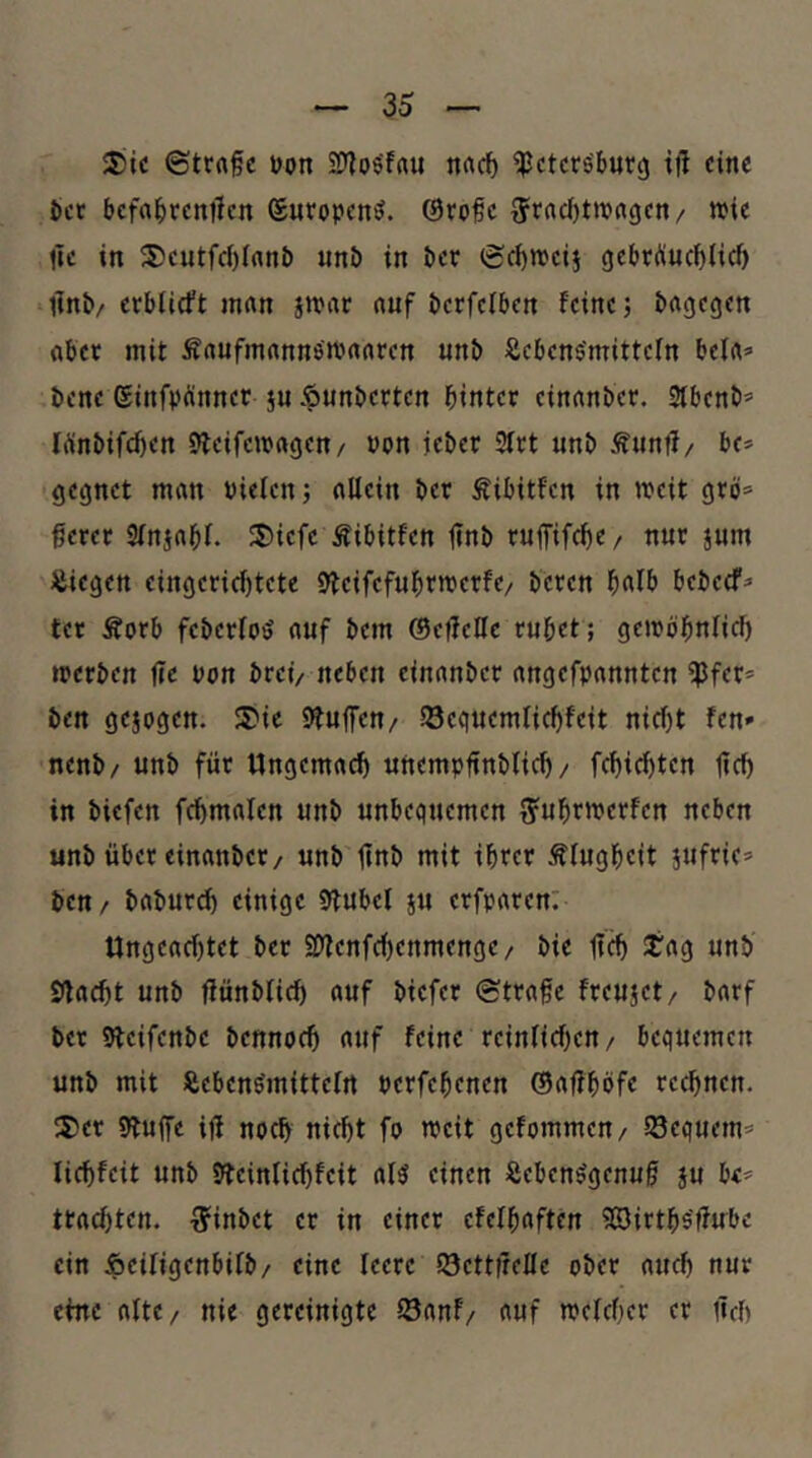 3jic ©trft§c t)on SD^osfau ttrtcf) ^ctcröburg ttl eine 5)ct bcfa^)rent1cn SuropeniJ. @rofc 5t‘ad)ttt?a<5en/ wie llc in 5?eutfc{)rant) «nö in öer (£d)weij gebrÄuc^iief» lini»/erblirft mnn jwac nuf ticrfelben feine j ^agegcn flbet mit ÄrtufmnnnöWnnren «n& Äebcn$'mittefn bei«» bene ginfpünner ju $unbetten hinter einnn&er. 3fbenb’ lÄnbifcfien Steifeivngen/ non ie&er 3frt unb Ännff/ be* gegnet man Pielen; allein i»er Äibitfcn in weit grö=^ ßerec Sfnjabl. I5)icfe Äibitfen 1»nb ruffif^e/ nur jum liegen eingerichtete 9tcifcfuhrwerfe/ beten bebeef^ ter Äorb feberfo^ auf bem ©effcOc ruhet; gewöhnlid) werben jic non brei/ neben cinanber angefpannten iPfer* ben gejogctt. 3)ic Stuffeu/ SScguemlichfeit nicht fen» nenb/ unb für Ungemach uttempftnblich / fchichten lieh in biefen fchmalcn unb unbequemen ^uhrwerfen neben unb über einanbcc/ unb ünb mit ihrer Klugheit jufric* ben / baburch einige Stubel ju erfparen: Ungeachtet ber 9[>fenfcf)enmenge / bie Sag unb Stacht unb ffünbfich auf biefer @tra§e freujet/ barf ber Slcifenbc bcnnoch auf feine reinlichen/ bequemen unb mit Äebens'mittelrt perfchenen ©affhöfe rechnen. lS5er Stuffc iü noch nicht fo weit gefommen/ Sequem» lichfeit unb Stcinlichfcit al5 einen Seben^genuf ju b<* trachten, ■^inbet er in einer cfelhaften SSirths'ffube ein Äciligenbifb/ eine leere 23ctt|reIIe ober auch nur eine altc/ nie gereinigte löanf/ auf welcher er üch