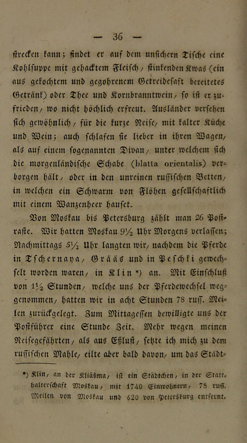 fivfcfcn frtrtiij ftn&ct cv «uf bcm unfic^ctn tifc^e ctn< Äobifuppc mit gcbrtcftcjn r^lcifci)/ fiinfcnbcn Ä'mnö (ctit niiö gcfodjtcm unb gcgobrcncm ©ctrcibcfaft bereitetet ©etreinf) ober STbec unb Äombrrninttpein/ fo ift er ^u- fricbeit/ iPo nicht böchüch erfreut. Stutlänber Pcrfebcn ficb (jeipbbnlicb / für bie furje Steife/ mit falter Süche unb 5£3cinj auch fcblafen ü« lieber in ib«n ^Sagen/ oft rtuf einem fogenonnten 3)iPnn/ unter melchem üd) bie morgenfünbifebe ©cbobe (hlaiia orientalis) per» borgen büit/ ober in ben unreinen ruffifeben sSetten/ in »pefeben ein ©ebamrm Pon ^löben gefcllfcbciftUeb mit einem 5Örtrticnbeer b^nfet. 93on SOiotfflu bis Petersburg jäbtt man 26 poii* raffe. ?08ir bitten PioSfau 9V2 Wbe SOtorgenS pcrlajfen; StacbmittrtgS sy^ Ubr langten »Pit/ naebbem bie pferbe in S^febernapa/ ©r üns unb in Pcfcl)fi geipccb» feit tporben »paren/ in Älin *) an. 2?lit ©infcblu^ Pon 1V2 ©tunben/ »pclcbe unS ber Pferbemccbfel meg» genommen/ bntten mir in acht ©tunben 78 ruff. SPlei» len jurucfgelegt. Sum Plittagelfen bcipilligtc uns bet Poüfübrct eine ©tunbe Seit. SDlebr megen meinen Slcifegcfübvten/ als aus ©fluü/ febte i^ mi^ ju bera ru|[ifd)cn Plable/ eilte ober halb bapon/ um baS ©tabt» *) S(in/ an fccv ÄJiäJma/ tfl ein StaPtdjcn/ in ^cl• «tatf. I)altcrf(baft snogfnu / mit 1740 eimuofmcf« / S ntff. 9DiCilen ppij sSiO^fau unt 620 von ^etersfurä entfeint,