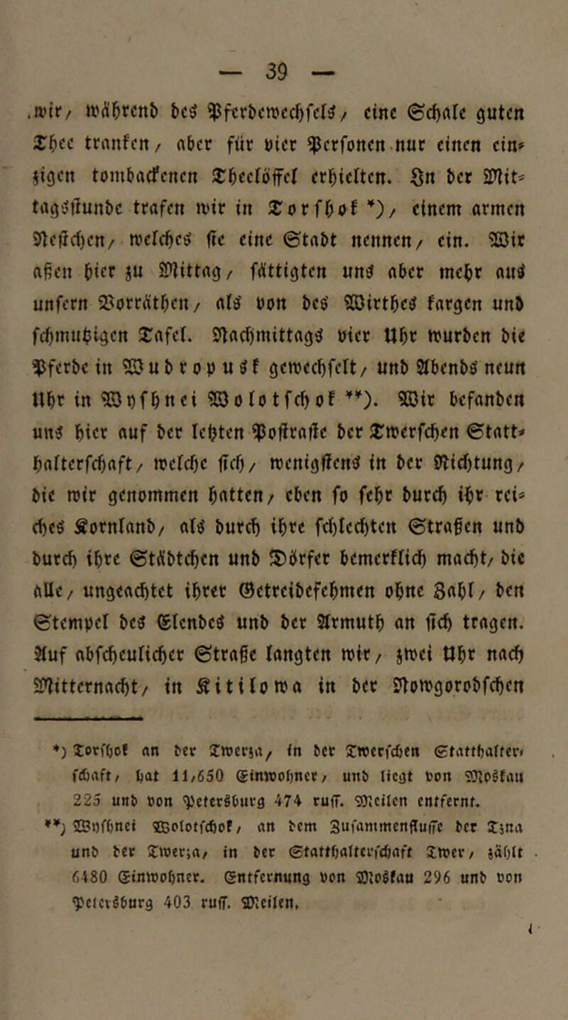 .mir/ mÄl&rcnb bcö ^fcrt»cmdcf)fd?/ eine ©c^rtle guten J^ee tranfen/ (ibet für uier ^erfonen nur einen ein» §igen tombaefenen JTl&eetöffel erl^ielten. Sn bet SPtit» tagötlunbc trafen mir in einem armen Sfle|ici)en/ mefebeö iie eine ©tabt nennen/ ein. ?ßir aßen bicr SU SPtittag/ fA'ttigten un^ aber mehr autf unfern SJorrütbeu/ alö uon beö Sßirtbe^ fargen unb febmu^igen J^afei. Sflacbmittagsl utet Ubr mürben bi« ^ferbe in ?GJubropu^f gemecbfelt / unb Stbenbö neun Ubr in ?©t)fbnei ?ß3oiotfci)of9öit befanben un? bi« fluf bet lebten ^oftraftc bet JTmerfeben ©tatt» bafterfebaft/ mefebe t«cb/ menigffen^ in bet S^iebtung/ bie mir genommen bitten/ eben fo febt bureb »bv rei» <bcö Sornianb/ aB bureb ib^c fd)Iedbtcn ©trafen unb bureb ibte ©tÄbtebcn unb Dörfer bemerflirfi macht/ bic aUe/ ungea^tet ihrer ©etreibefebmen ohne 3«bi/ bf« ©tempel beö ©lenbeö unb ber Strmutb an fieb tragen. 'Äuf abfcbeuliebet ©träfe langten mit/ jmei Obt naeb SSTiitternaebt/ in Sitiloma in bet Stomgorobfeben ♦) torfODf nn ^cr Iwcrja/ <n ^ct Iwcrfcben 0tattl)after< ftöaft/ bat 11/650 ginwoOnct/ unö ticat ron 225 un6 »on 'Vettröbuvg 474 rujT. SDJcilcn entfernt. **) ©nfbnet 5ß5oIotfcbof / nn rem Sufammenffuffe ter Xjnn unö rer Jwerjn/ in rec Stnttbalterfcbnft imer/ jäOtt 6480 gtnwobncr. entfernung ton fflmifnn 296 unr »on ^eicv^bnrg 403 ruff. SKeilen,