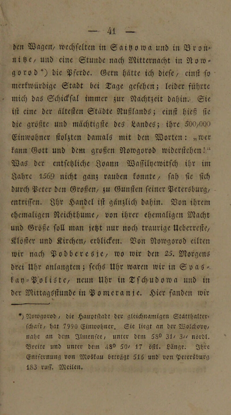 Jen '33agett/ n'crf)fc(tcii in ©ailjon?« uit& in iS roh’* nitit/ unb eine (etnnbe naef) SÖiittevnac^t in Ston)» goroD'') bie ijjfevbe. ©evn bntte icf) biefe/ einti fo metfTOürbige (Stabt bei 3::agc gefebenj leiber fünfte mief) baö ©cOieffaf immer jur 91acf)tjeit babin.- (Sie in eine ber älteilen ©täbte 91ngfanbö; cinil bieß fic bie größte unb mäebtigfre beü Sanbes'j ihre 5(X)/000 einii'obnet nofjten bamal^ mit ben ?ß3orten: „mer fann ©ott unb bem grofen Etlotrgorob mibertreben!“ ^aü ber entfeblicbe Sonnn iöaffii^emitfcb ibt int Sabre 1569 nicht ganj rauben fonntc/ fab 1ic ticb buref) $cter ben ©rofien/ ju ©untlen feiner ipeter^burg/ entripn. Sbt‘ fianbef ifi gbnjlicl) babin. 2Jon ihrem ebemaligen Sleicbtbume/ uon ihrer ebemafigen SDtaebt unb ©rö§e fotl man iebt nur noch traurige Ucberrejle/ Äibifer unb Äircben/ erblicfen. 9?on Slomgorob eilten mir nach ipobbercöje/ mo mir ben 25. SP^orgentJ brei Ubv aniangten j feebö Hbf »naren mir in (S b a 5' «■. fat) = ^>n»te/ neun Ubt in 2;fd)Uboma unb in ber iPlittagsJilunbe in ipomeranje. Äicr fanben mir *) Stowsofob / fcic JfirtUötflimt 6eu ölctcbiirttniacu ©tatfOaftcr« fd)aft/ ()at 7990 (giimoOnev. ©tc ticsjt «n ber SSimidjoui}/ nabe an bem 3(ntcnfte; untcv bem 58° 31/ 3// növbl. 'öveitc unb unter bem 48° 50/ 17 ögi. Ciinge. 3bve entfeinnni] »on gjtoäfau betragt 516 unb von ^ctcrlburg 183 ruiT. jOleUeit.