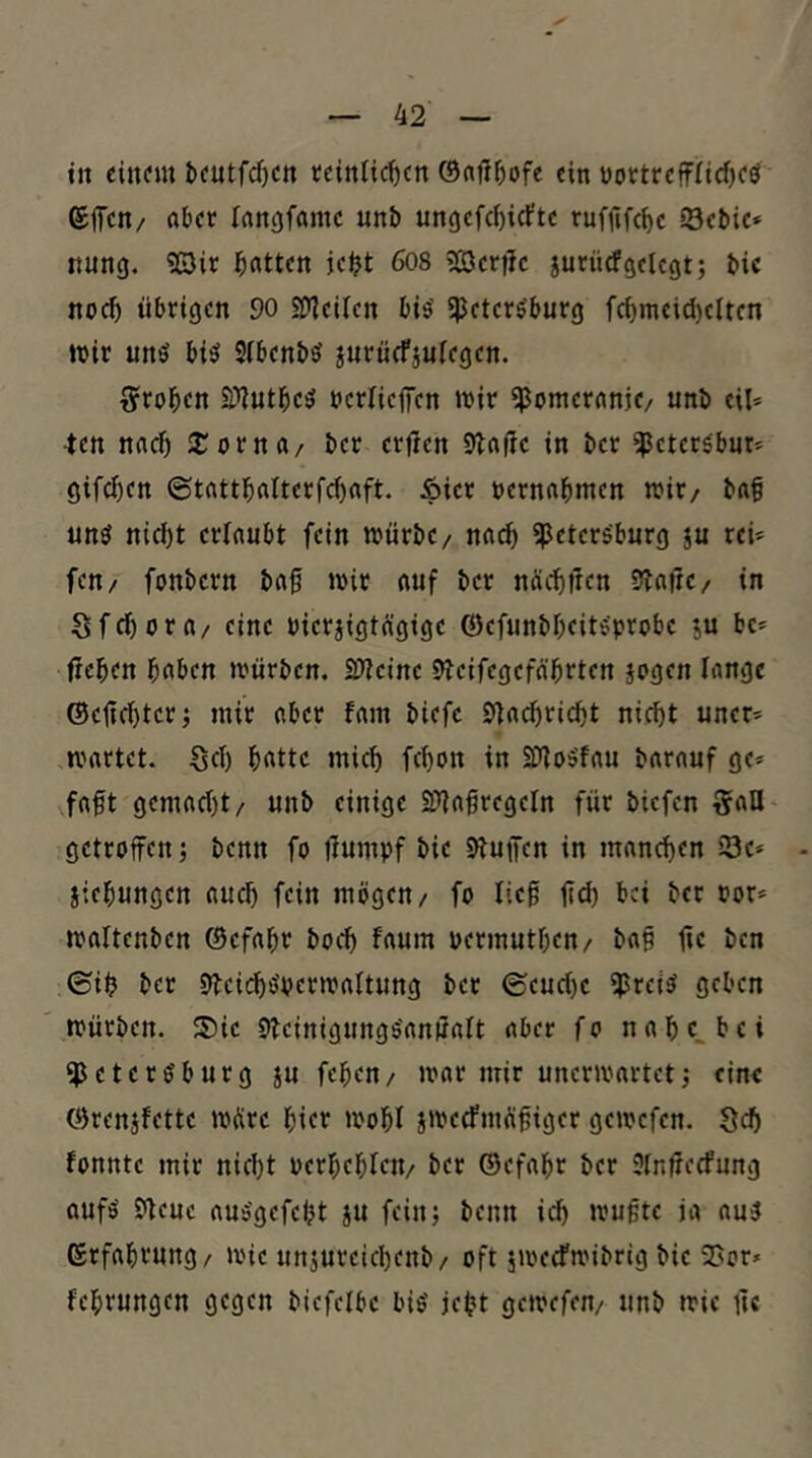 in einem beutfd)cn tcinlic^cn ein t)ottrefffid)eö ©fifen/ Aber langfame uni» ungefc^irfte rufjifc^e Sebie» nung. «©ir bitten jc^t 608 3[öertle jurücfgelegt; bic noc^ übrigen 90 SDleilen bis' «Petersburg fcf)meid)elten wir uns bis SlbenbS jurücfjulegcn. g^roben S)iutbcS bcrlicfiTen wir «Pomereinje/ unb eil* -ten naef) 2;orna/ ber erfien 9laüe in ber ^etersbut* gifcl)en ©tnttbalterfcbaft. Äier rernabmen wir/ baf uns nid)t erlaubt fein würbe/ nach ^Petersburg ju rei* feu/ fonbern baf wir auf ber näcblien 5?afre/ in Sfebora/ eine t)ier§igtägige ©efunbbfitsprobe ju be* üeben b«bcn würben, SlWcine 9?cifegefa'brten jagen lange ©etiebter; mir aber fam biefe Efacbri^t nicht uner* wartet. Sei) b«tte mich febon in SDloSfau barauf ge» faft gemacht/ unb einige S?iafregeln für biefen SaU getroffen; benn fo jiumpf bie D^uffen in manchen i3e* jiebungen auch fein mögen/ fo lief fich bei ber por» waltenben ©efabr hoch faum permutben/ baf fe ben ©ib ber DbcichSperwaltung ber ©eucf)e iprets geben würben. ®ie bfeinigungSanUalt aber f o n a b b e i «Petersburg ju fepen/ war mir unerwartet; eine ©renjfette wÄre hier wobl jwecfmöfiger gewefen. 8ch fonnte mir nidjt perbcbleti/ ber ®efabr ber Slnfecfung aufs Slcue auSgefebt ju fein; benn ich wufte ja aus Grfabrung/ wie unjureichenb/ oft jwecFwibrig bie 2>or» februngen gegen biefclbe bis jebt gewefen/ unb wie fc