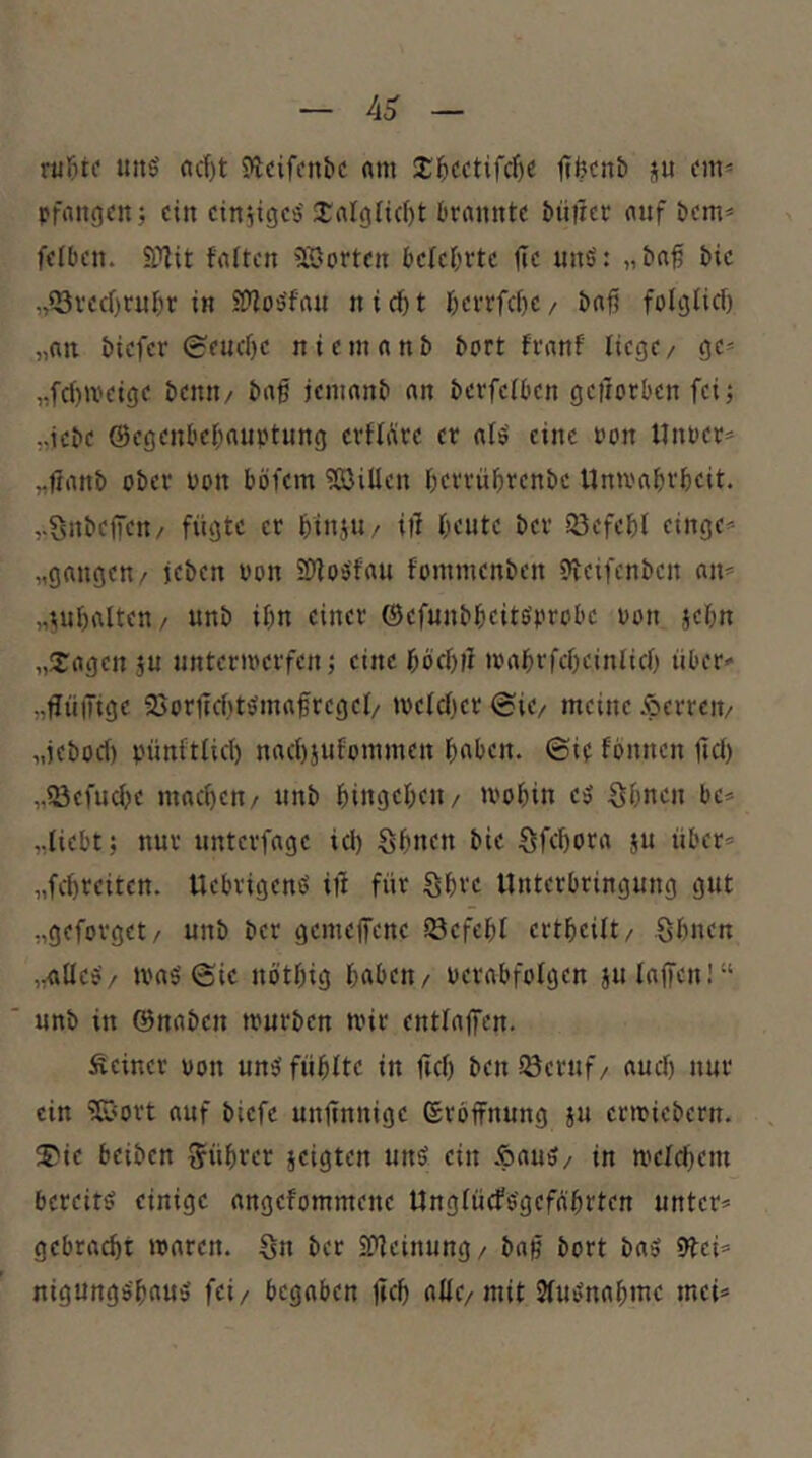 rtjl&tf uitö rtcf)t Jlcifcnb« «m 3:5i:ftifcf)e Itfecnb ju on^ pfnngcn j ein einjiejes' 2:nI()Ii(f)t Ornnnte ^t^|rer auf öcm* feiten. S?lit fnlten 5öorten tele^rte fte uns': „taß tic .,?3vecf)tul)r in ^oSfnu n i d) t I)ci-rfcl)c, taß folglicf) „nn tiefer 0e«el)c nieninnt tort frnnf liege/ ge^ „fc()»veige temt/ tng jemnnt nn tevfciten geiiorten fei; „iete @egenl'cl;nuptung erflüre er nIS eine non Unter* ,,6ant ober ton böfem ?Q3iUen terrüljrente Univatrteit. ,.Snteffen/ fügte er tinjU/ iil I;eute ter SBefetl einge* „gongen/ jeten ton iKIoSfou fommenten «veifenten an* „iiul)atten/ unt iön einer ©efuntbeitstrote ton jetn „Srogen ju nntcriterfen; eine töcl)fl itobrfcüeinlicO über* „tJüiTige 25orücI)tSma§regeI/ ^veldjer ©ie/ meine Äerrcit/ „jebod) pünftlid) nad)}ufommen l&aben. ©it fbnnen ltd) „IBefudje mad)en/ nnt I)ingel;en/ U'o^in eS S5nen bc* „liebt; nur unterfoge id) Sl)nen bie Sfe^tro ju über* „fcüreiten. UebrigenS iü für Sbve Unterbringung gut „geforget/ unb ber gemeffene iöefebl ert^eilt/ Slinen „olIcS/ ttoS ©ie nötftig haben/ terabfolgen julaffen!“ unb in ©naben tturben mir entlaifen. Seiner ton uns fühlte in fiel) benlöeruf/ aud) nur ein ?ß«ort auf biefc unjtnnige ©rbffnung ju ermiebern. ^C'ie beiben Rührer jeigten uns ein ÄauS/ in melchcui bereits einige angefommene UnglürfSgeföhrten unter* gebracht roaren. Sn ber Süleinung/ baß bort bas 9tei* nigungShauS fei/ begaben lieh allc/mit JluSnahme mei*