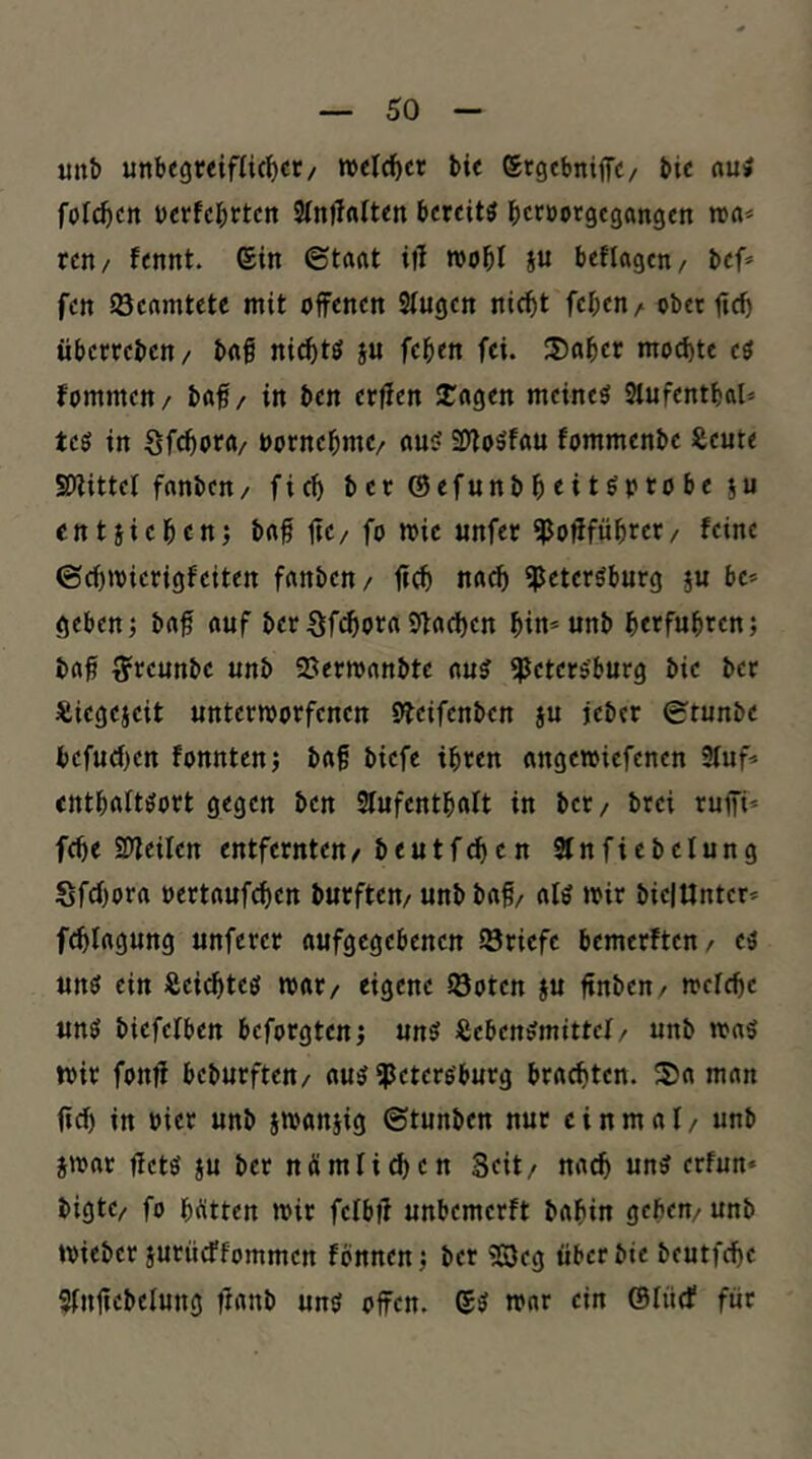 «ttb unbegreifUc^ct/ roelc^cr bie etgcbniflTC/ bic «ui folc^cit berfcbttcn 3In)!«tten bereite bccöotgcgangen nxi* reti/ fennt. ©in (Staat itl roobl i« beflagcn/ bef» fctt beamtete mit offenen Stugen nie^t feben/ ober ficb überreben/ bag niebtö ju feben fei. 3)aber mochte eo fommen / baff / in ben erffen 2:a9en meinet Slufentbal» teö in öfebora/ oornebme/ au!> S!)ioöfau fommenbe Seute SDiittel fanben/ ficb berßefunbbeitöptobeju entiiebenj baff ffe/ fo mie nnfec ^offfübret/ feine ©cbtvierigfeiten fanben/ ffcb na^ «Petersburg ju bc* geben} baff auf ber Sfi^oraSffacben bitt*unb berfubren} baff ^reunbe unb SJerroanbte aus ^Petersburg bie ber ^ßiegejeit unterworfenen Sbeifenben ju jeber 0tunbe befucf)en fonnten} baff biefc ihren ongewiefenen 3(uf^ entbattsort gegen ben Sfufentbalt in ber/ brei ruffi* febe SDleilen entfernten/beutfeben Sfnfiebclung Sfebor« oertauf^en burften/ unb baff/ als wir bielUnter» fcblagung unferer aufgegebenen ^Briefe bemerften/ es uns ein Äeiebtes war/ eigene iöoten ju ftnben/ welcbe uns biefelben beforgten; uns ißebenSmittcl / unb was wir fonff beburften/ aus ^Petersburg brachten. 35a man ffeb in oier unb iwanjig (Stunben nur einmal/ unb jwat ffets JU ber nümlicben Seit/ nach uns erfun* bigte/ fo bitten wir felbff unbemerft babin geben/ unb wieber iurüeffommen fbnnen} ber «Qeg über bie beutfebe Slnffebelung firtub uns offen. SS war ein ©lücf für