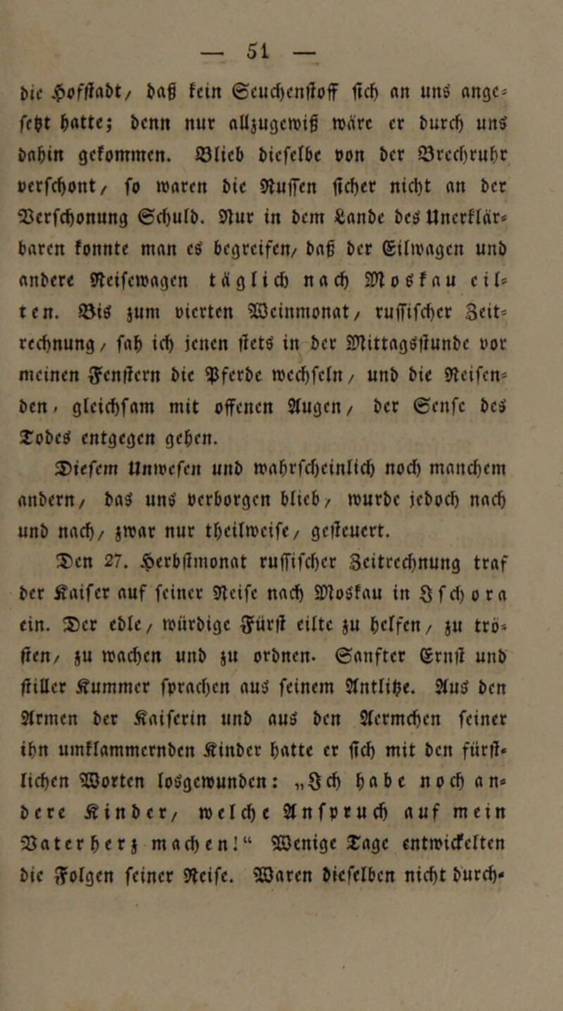 bic i>rtg fein ©cuc()cn)loff nn unö «ngc» fe$t l^rttte; bcnn nur nUjugcwig wäre er turc^ uns öfl^in gefommen. Sficb biefefbe »on &er Srccf)ruf)t »crfc^ont/ fo waren Me bluffen nicl)t an ber 23crfc^onung ©cf)ulb. 9fur in bem Äanbe bes Unerffar» baren fonnte man es begreifen/ baf ber ©ifwagen unb anbere Steifewagen tiigli^ naef) SOfoSfau cif» tcn. öis sum »ierten ?C3cinmonat/ ruffifd)cr Seit» recf)nung / fab icb jenen ifctö in ber SDfittagStlunbc »or meinen g^cnifern bic ?Pferbc weebfefn / unb bie pfeifen» ben/ gleicbfam mit offenen Sfugen/ ber ©enfe bcs 2:obeS entgegen geben. liefern Unwefen unb mabrfcbeinlicf) noch manchem anbern/ baS uns »erborgen bfieb/ würbe jeboeb nach unb nach/ jwar nur tbeilwcifc/ geffeuert. !5)cn 27. iperbffmonat ruffifeber Seitreebnung traf ber Äaifcr auf feiner SJleifc nach SDfoSfau in Sfef) o ra ein. $er cbfc / würbige ^ürff eilte §u beffen / ju trö» fttti/ ju wacben unb au orbnen- ©anfter ©rnff unb ffillcr Äummer fpracben aus feinem Sfntfibe. 2fuS ben 3frmen ber Äaiferin unb auS ben Sfermeben feiner ibn umflammernbcn Äinbcr batte er ffcb mit ben fürff» lieben ^Sorten toSgewunben; „Seb bftbc noch an» bere Äinbcr/ welch e Sfnfptucb auf mein 23aterberj machen]“ 503enige 2:age entwiefeften bic t?olgen feiner Steife. ?ß)aren biefelben nicht bureb»