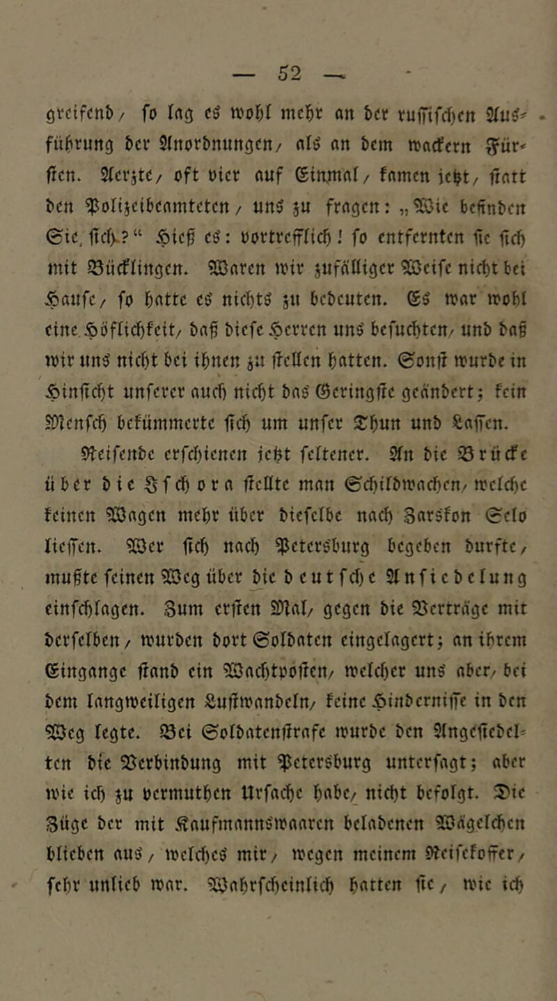 örcifcnb/ fo Ing cö mcl^t (in b« vuffifrfjcn • fübrung bcr Slnorbnungcn/ (il’5 nn bcm tfacfern ^ür< ficn. Stcvjte/ oft oict nuf ©inmnt/ famcn ic^t/ frort bcn ^olijcibcomtctcn / un5 ju frogcn: „?K>ic bc€nbcn 0ic, ftcfv?“ Äic0 cö: oortrcffficb fo entfernten fie firf) mit SSncflingen. 5Q3oren »oir jiifölfiger ^eife nid)t bei Äoufe/ fo botte eö nic{)tö sn bebeuten. ©5 toor loobl eine Äöfti^feit/ bn^ biefc Herren unö befucf)tcn/ unb bof mir un^ nic^t bei ihnen jn flcUen hotten. (Sonil mnrbe in Äinftcht unferer ouef) nicht boö ©eringtle geänbert; fein 50tenfch befümmerte ftch um unfet 2;hun unb SiofTen. Oteifenbe erfchienen jefet feltener. 3fn bie Sriiefe über bieSfdhoro fleHte mon ©chifbmo^en,/ melchc feinen ?33o()en mehr über biefcibe noch Sorsfon (Selo fieffen. ^er ftch uoch Petersburg begeben burfte, muf te feinen 5ßeg über Mebeutfcf)e SInficbelung einfehfogen. Sum erflen SDfoI/ gegen bie 58ertra'ge mit berfelben/ mürben bort (Sofboten eingelogert; on ihrem ©ingonge ffonb ein PJochtpofIcn/ melcher unö ober/ bei bem longmeiligen Äuümonbefn/ feine Äinbernitfe in ben PJeg fegte, iöei ©ofbotentfrofe mürbe ben 9(ngefiebel= ten bie 95crbinbung mit Petersburg unterfogt; ober mie ich ju oermuthen Urfoche höbe/ nicht befolgt. 3>ic güge ber mit .'Soufmonns'moorcn belobenen PJogef^en blieben ouS/ mefd)eS mir/ megen meinem ofeifefoffer/ fehr unlieb mor. PJnhrfcheinlich hotten fte / mie ich