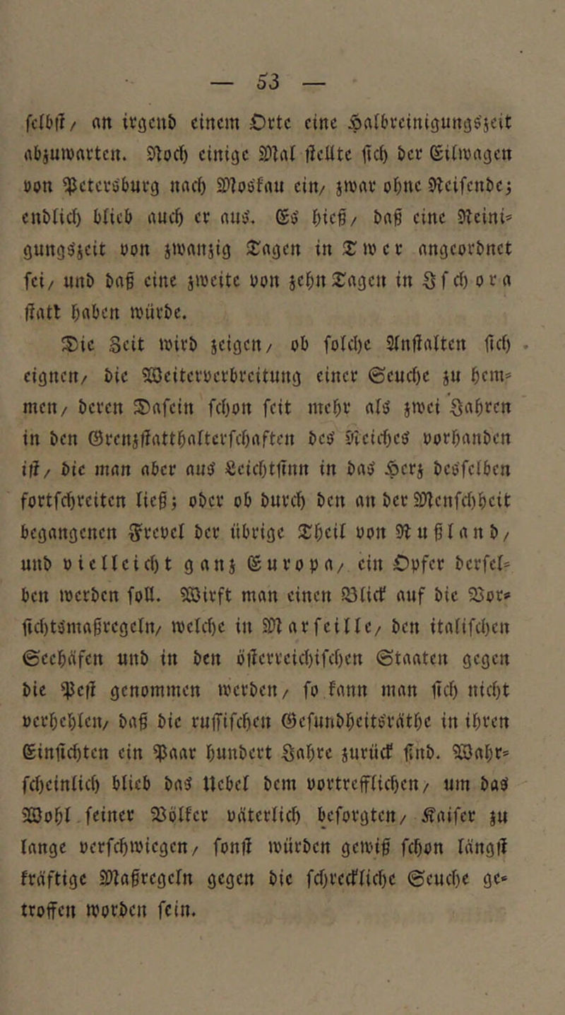 63 fcibtl/ rttt ivöcnt) einem Oete eine Äalbvciniguitös’jeit abjumaeten. S^od) einige 2)hU tleüte üc() ber (Siimagen öon i^etei'öbufg nach iPiosfnu eitv jmav ohne O^eifenbej cnblid) blieb auc^ ee nnö'. gij ibief/ ba§ eine 5^cini» gung^jeit üon srnnnjig Sangen in 2; m e c angeoebnet fei/ unb bag eine jmeite bon jebnS^agen in Sfcf) orn tfiUl b«ben müi'be. ®ie Seit wirb jeigen/ ob foIcl)e Sfnfirtltcn tief) . eignen/ bic 'Söciteroerbreitung einer ©euc()c ju bcni» men/ beren Unfein fcf)on feit mebr §wei Sauren in ben ©renjtlrtttboftcrfcf)rtften bco Sieief)e^ oorbanben ift/ bic man nber nuef ScicOttlnn in ba^ Äerj beofefben fortfebreiten lieg) ober ob bureb ben an ber SOienfebbeit begangenen S^reoel ber übrige 2;beil oon Stuflanb/ unb oicfleicbt ganj (Suropa/ ein Opfer berfcf* ben werben foll. 5S)irft man einen Söfief auf bic SSor» ficf)to'magregcfn/ wefebe in SD^arfeiflc/ ben itafifeben ©eebüfen unb in ben ölierrcicf)ifcbcn (Staaten gegen bie tlJc|i genommen werben/ fo fann man lieb nicht »erbcblcn/ bag bic rujfifcben (Bcfunbbcite'r(itbc in ihren eintiebten ein tpaar bnnbert Sabre juruef gnb. ?ß3abr* fcbcinfict) blieb baS Uebef bem oortrcffficben/ um baö 3S3obl feiner SBöffer oätcrficb beforgten/ Äaifer ju lange oerfebwiegen/ fonil würben gewig febon lang)! fräftige Sfiagregefn gegen bic febreeffiebe (Seuebe ge» troffen worben fein.