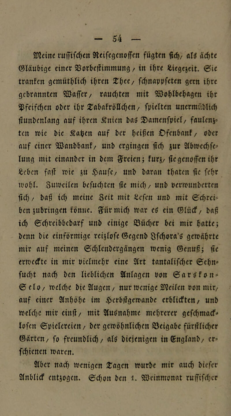 50?cinc vuffifc^crt Steifcgenoffcn fügten «13 «c^te ©Wubigc ein« 93orbciIimmung / in ihre i&ügeseit. @ie tranfen gemütblic^ ibten X^ec/ fc^nappfeten gern ihre gebrannten 9Saffer/ rauchten mit Söoblbebagen ibc ^Jfeifeben ober ibr 2^ftbnfrbß^en/ fpielten unermüblicb fiunbenlang auf ihren Änien baö 55amenfpiet/ fnuteni* ten toie bie Saijen auf ber beifen Dfenbanf/ ober auf einer Söanbbanf/ unb ergingen ficb iur Sibmeebfe- lung mit einanber in bem t?reien; furj/ jtegenojfen ibr Seben fa|f mie ju Saufe/ unb baran tbaten üe febr U'obl. Buioeilen befuebten |te mid)/ unb periounberten lief) / ba§ ief) meine Seit mit Sefen unb mit 0'cbre^ benjubringen fönue. ^Jürmicb mar e3 ein ©lücf/ b«^ icb ©ebreibbebarf unb einige iöücber bei mir batte; benn bie einförmige reijfofe ®egenb Sfeborei’ö gemöbrte mir auf meinen ©d)Ienbergängen menig ©enu^; fie ermeefte in mir Piefmebr eine 9frt tantafifeber gehn« fuebt nach ben liebficben 2fnfagen Pon ©ars'fon* ©elo/ mefebe bieSfugen/ nur menige SfJcifen Pon mir/ auf einer Sfnböbe im Sf^bügemanbe erblicften/ unb melcbc mir einii/ mit Sfuönabme mehrerer gefebmaef» lofen ©pielereien/ ber gemöbnticben öeignbe füriifieber ©örten/ fo freunblidb/ rtfö biejenigen inSngfanb/ er* febienen maren. Sfber naef) toenigen 2^agen mürbe mir auch biefer Sfnblief entjogen. ©cbon ben i. 5Scirtmonat ruffifd)er