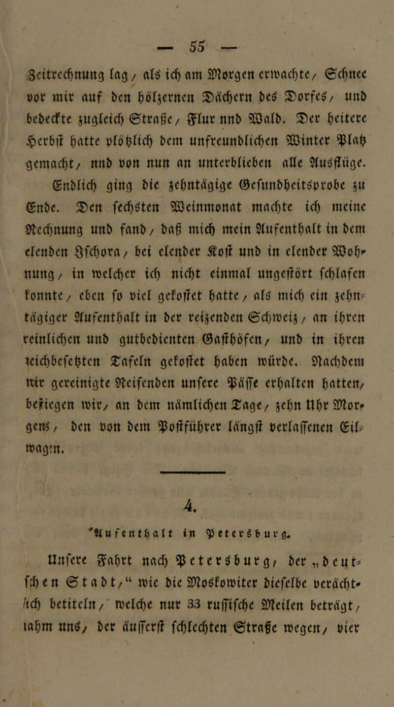 gdtrcc^nung lacj/ ic^ «m Siy^orgcn ctivac^tc/ ©cfincc »ot mir auf bcn l^öljcrncu S>üd)crn t)cö S)orfc^/ unö bcbcrftc jugtcicf) ©trage / {ftur nnb ?03a(b. ^5)cr Weitere iperbü batte plöblieb bem unfreunblicbeu ?03inter gemacht/ itnb »pu nun an unterblieben alle Slusflüge. ßnblicb ging bie jebntdgige ©efunbbeitö’probe ju (£nbe. S)en fecbs'ten SßJeinmonat machte ich meine blechnung unb fanb/ bag midh mein Stufenthalt in bem etenben Sfchora/ bei elenber Äog unb in elenber Sööoh*’ uung/ in welcher ich nicht einmal ungegört fchlafen fonnte/ eben fo »iel gefoget h^tte/ ats' mich ein jegn:' tägiger Slufentgalt in ber retjenben ©chweij/ an ihren reinlichen unb gutbebienten ©aghöfen/ unb in ihren uichbefebten ^^afeln gefoget hüben würbe. Sgad)bem wir gereinigte Sgeifenben unferc ipüge erhalten hatten/ befiegen wir/ an bem nümli^en 2;age/ jegn Uhr Slgor« gern'/ ben bon bem ^ogfügrer Wngg berlagenen ^iU wagm. 4. '«u fento«te in ^etctSSuvfl. Unfere ^agrt nach Petersburg/ ber „beut* fd)en ©tabt/“ wie bie SgoSfowiter biefetbe perÄcht* üch betitetu/' welche nur 33 rugifege iöTeilen betrügt/ lagm unS/ ber üugerg fchlecgten ©trage wegen/ Pier