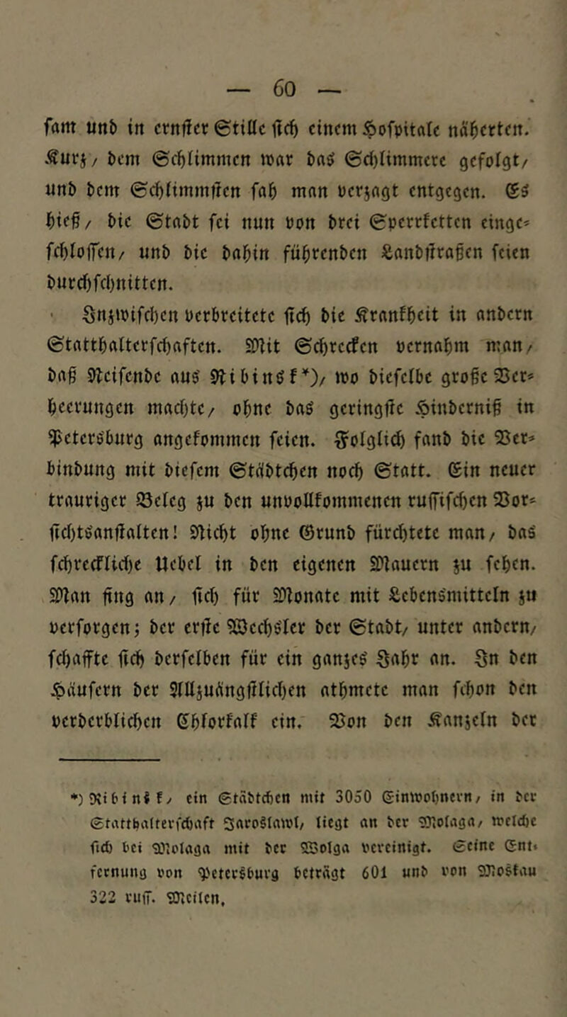 J)em ©c^timmen ««r baö ©ct)limmere gefolgt/ unb bem ©c^timmilen fal& man oeriagt entgegen. l&ief/ bie ©tabt fei nun oon brei ©perrfetten eingc* fc^Ioffen/ unb bie bal^in fü^renben ißanbtlraßcn feien bupcf)fcl)nittcn. • SniiPifd)cn Perbreitetc fi^ bie Äranfbcit in anbetn ©tattf)atterfct)aften. SÖtit ©^reefen oernabm man/ baß 5leifenbe au$ 9tibinöf’^)/ »po biefctbe große 2Jer» Leerungen maeßte/ oßne baS geringtle Äinberniß in Petersburg angefommen feien. 7?olgIid) fanb bie Ser» binbung mit biefem ©tübteßen noch ©tatt. (Sin neuer trauriger Seteg ju ben unooltfommenen ruffifeßen Sor» |ict)tSanjiatten! Sticht ohne ©runb fürd)tete man/ baS fd)re(ftid)e Ucbel in ben eigenen 9)tauern ju feben. S[>tan ßng an, ßd) für SOtonate mit SiebenSmittetn ju pcrforgen •, ber ertle 5©ccb$'tcr ber ©tabt/ unter anbern/ fd)affte üd) berfetben für ein ganjes Saßr an. Sn ben ipäufern ber 9tltsuÄngütid)en atßmete man feßon ben perberbtid)cn Sbforfatf ein. Son ben Äanjetn bet ein Stäbteben mit 3050 eimooljntvn / in ^cl• etattbaitcvfcbrtft SaroSInwl/ J'Cät «« ber wnoiasrt/ mcld)c ficb t'Ci iPlolöjja mit tcc SBolga vereinigt. £eine Gnt* fernung von ^'ctcr^&urg betragt 601 unb von SOIcstau 322 rufT. 'Oleiien,