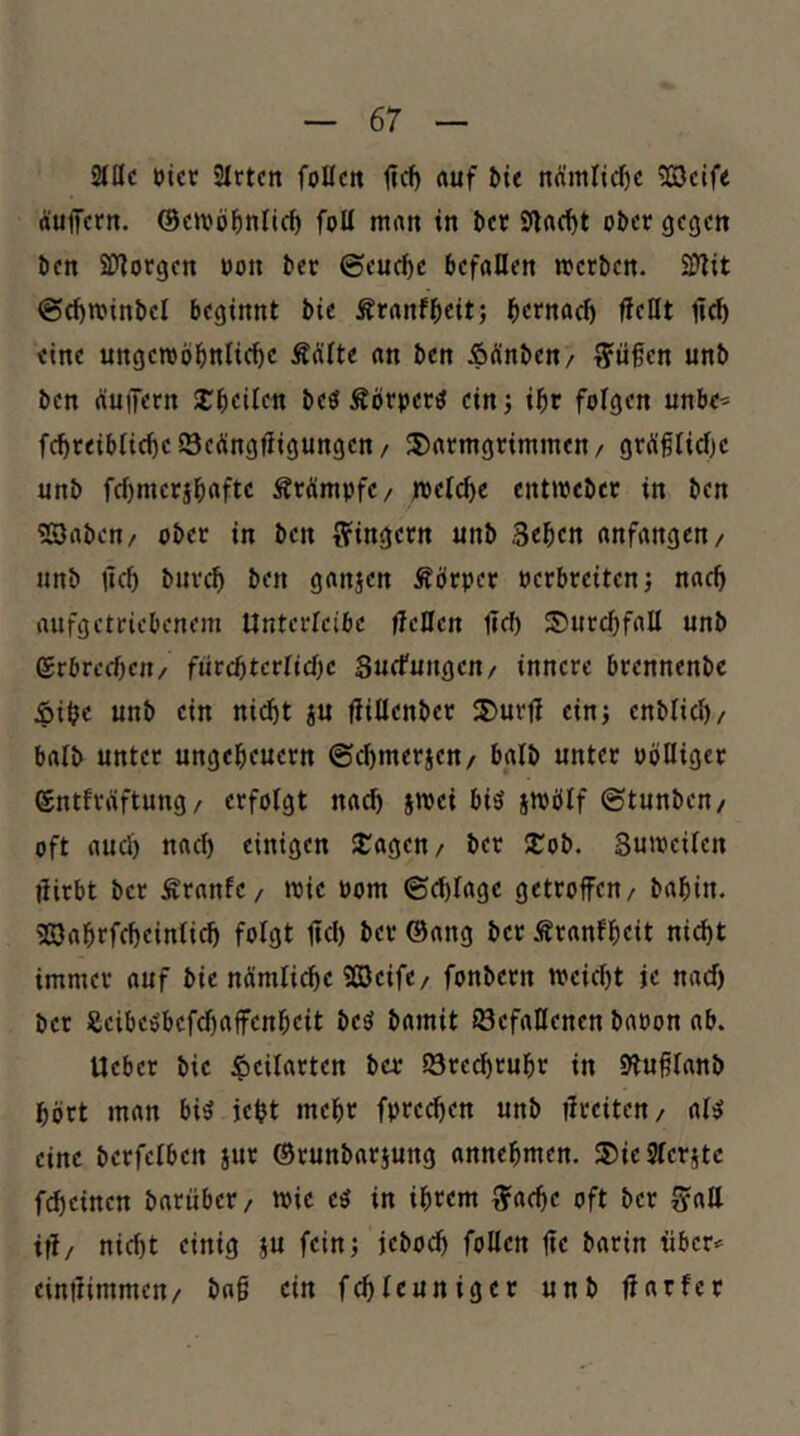 2JÜC üicr üirtcn follcit lief) «uf ^ie nÄmlic^c 9SJctf< äuffertt. ©citjö^nlic^ foU m«« tn ^cr Sflrtd)t o&cr gegen Öen 2yiorgen uon öer ©euc^c beföUen njcröen. ©(f)n?inl>el beginnt bie Äranfbeit; betnaef) jieHt lic^ eine ungeroöl&nltc^c ÄÄlte «n ben Ädinben/ T?üßen unb ben (iuiTern 2:bcilen be« Äörper^ einj ibr folgen «nbe^ fcbreiblicbciSeÄngrtigungcn/ 3)rtrmgrimmen/ gr^flidjc nnb f(i)mctäb«ftc ÄrÄmpfc/ jpetebe enttpcbcr in ben «Baben/ ober in ben ffingetn unb Seben anfangen/ unb lieb buvcb ben ganjen Äörpet perbteiten; nach aufgetriebenem Unterlcibc fleöcn Heb 5?urcbfaU unb erbrechen/ fütd)tcvlid)c Suefungen/ innere brennenbe Äibe unb ein nirf)t ju fiißenber ®urH ein; enblicl)/ balb unter ungebeuetn ©cbmerien/ halb unter oölliger entfräftung/ erfolgt na^ jwei bi5 snjbif ©tunben/ oft aucl) nach einigen JCagen/ ber 2:ob. Sumeilen Hirbt ber Äranfc/ »Pie Pom ©cblage getroffen/ babin. '33abrfcbeinli(^ folgt ffd) ber ©ang ber Äranfb«it nicht immer auf bie nämliche 93Jeife/ fonbern ipeicbt je nach ber Seibeö'bef^affenbeit beö bamit Gefallenen bapon ab. lieber bie ^cilarten ber Greebrubr in 9luHlanb hört man biö iebt mehr fpreeben unb ffreiten/ al^ eine berfelben jur ©runbarjung annebmen. 3)ie9lcr5tc febeinen barnber/ »Pie e^ in ihrem ^acbe oft ber ^aU ifl/ nicht einig ju fein; jebod» foUen ffe barin über«' einttimmen/ bag ein fchleuniger unb ffarfer